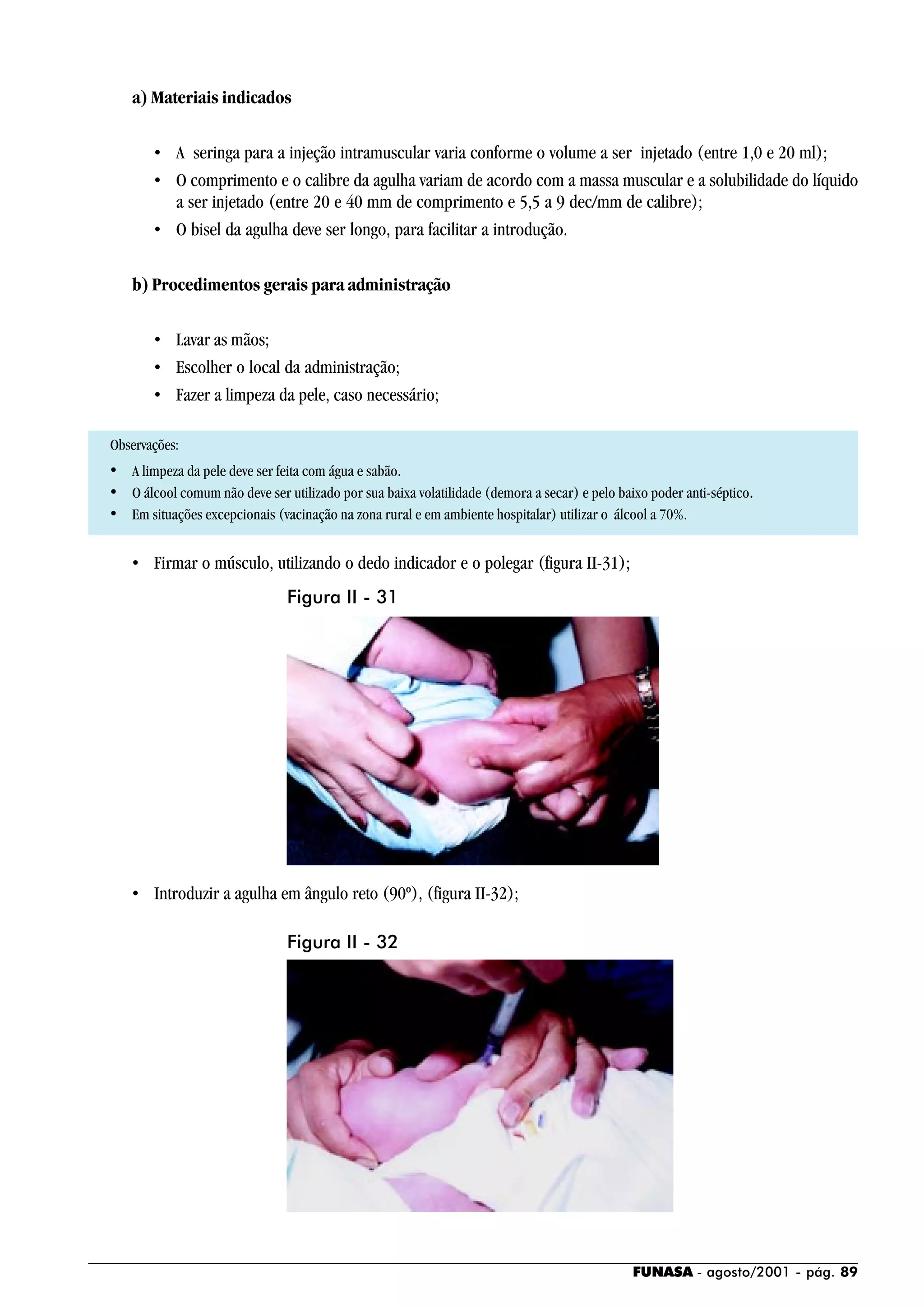FUNASA - agosto/2001 - pág. 89
a) Materiais indicados
• A seringa para a injeção intramuscular varia conforme o volume a ser injetado (entre 1,0 e 20 ml);
• O comprimento e o calibre da agulha variam de acordo com a massa muscular e a solubilidade do líquido
a ser injetado (entre 20 e 40 mm de comprimento e 5,5 a 9 dec/mm de calibre);
• O bisel da agulha deve ser longo, para facilitar a introdução.
b) Procedimentos gerais para administração
• Lavar as mãos;
• Escolher o local da administração;
• Fazer a limpeza da pele, caso necessário;
Observações:
• A limpeza da pele deve ser feita com água e sabão.
• O álcool comum não deve ser utilizado por sua baixa volatilidade (demora a secar) e pelo baixo poder anti-séptico.
• Em situações excepcionais (vacinação na zona rural e em ambiente hospitalar) utilizar o álcool a 70%.
• Firmar o músculo, utilizando o dedo indicador e o polegar (figura II-31);
• Introduzir a agulha em ângulo reto (90º), (figura II-32);
Figura II - 31
Figura II - 32
 