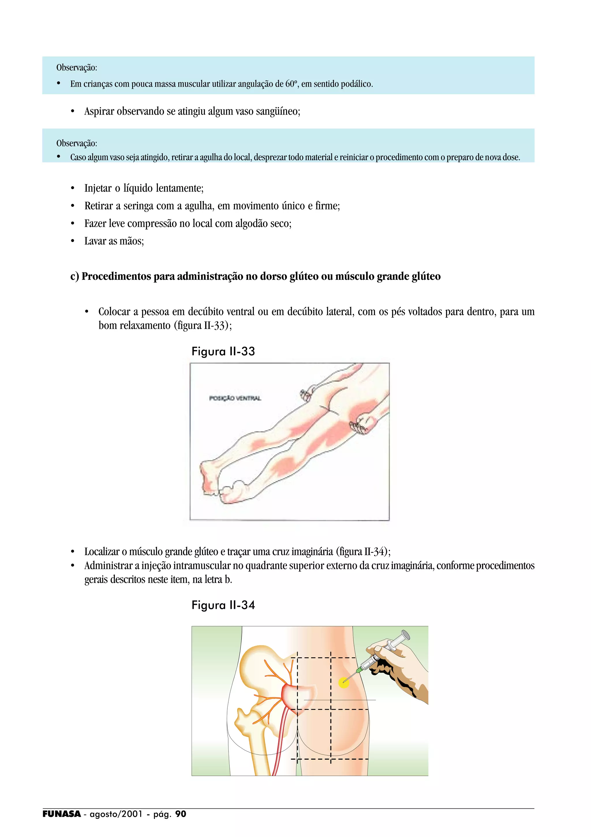 FUNASA - agosto/2001 - pág. 90
Observação:
• Em crianças com pouca massa muscular utilizar angulação de 60º, em sentido podálico.
• Aspirar observando se atingiu algum vaso sangüíneo;
Observação:
• Caso algum vaso seja atingido, retirar a agulha do local, desprezar todo material e reiniciar o procedimento com o preparo de nova dose.
• Injetar o líquido lentamente;
• Retirar a seringa com a agulha, em movimento único e firme;
• Fazer leve compressão no local com algodão seco;
• Lavar as mãos;
c) Procedimentos para administração no dorso glúteo ou músculo grande glúteo
• Colocar a pessoa em decúbito ventral ou em decúbito lateral, com os pés voltados para dentro, para um
bom relaxamento (figura II-33);
• Localizar o músculo grande glúteo e traçar uma cruz imaginária (figura II-34);
• Administrar a injeção intramuscular no quadrante superior externo da cruzimaginária,conformeprocedimentos
gerais descritos neste item, na letra b.
Figura II-33
Figura II-34
 
