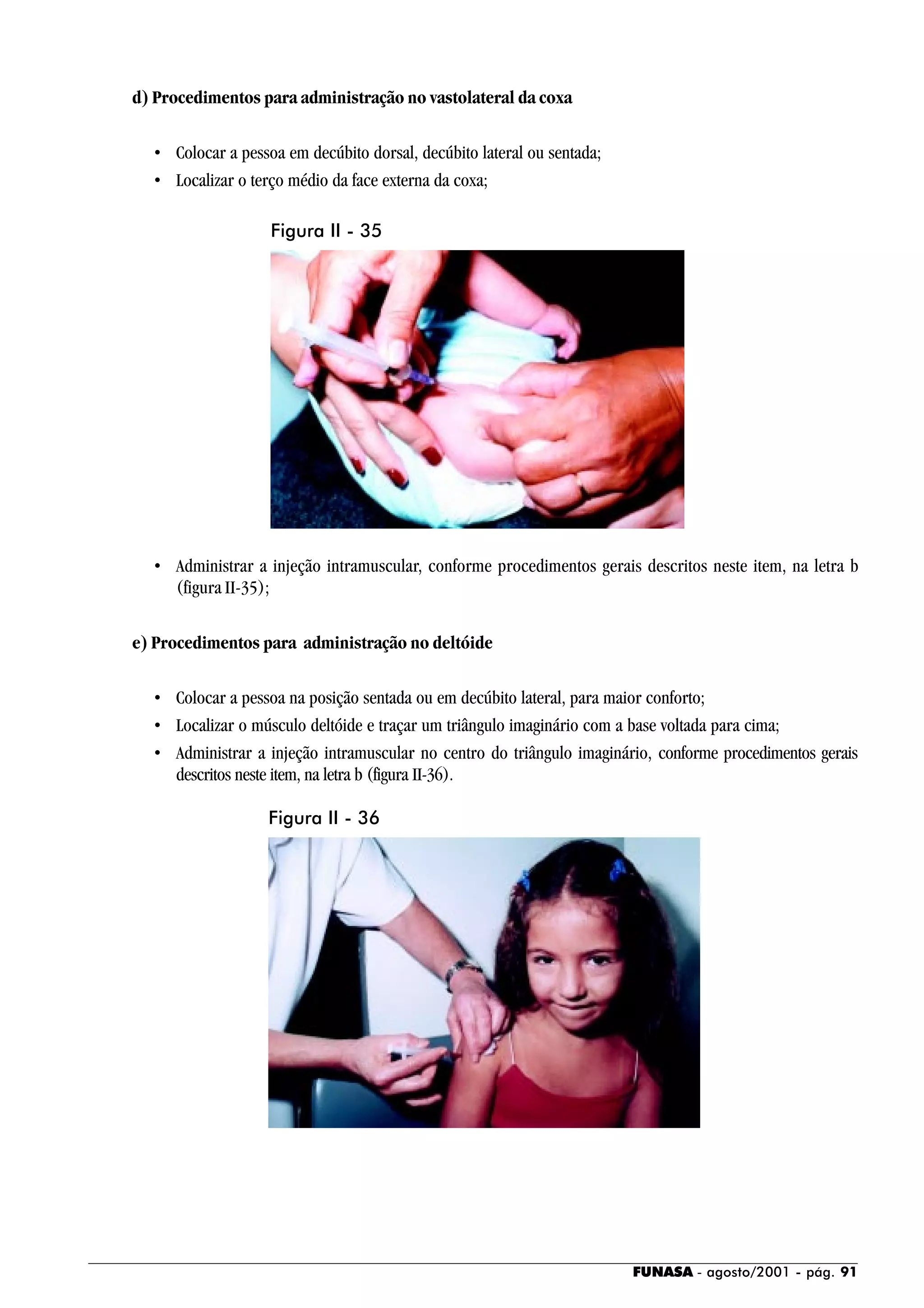 FUNASA - agosto/2001 - pág. 91
d) Procedimentos para administração no vastolateral da coxa
• Colocar a pessoa em decúbito dorsal, decúbito lateral ou sentada;
• Localizar o terço médio da face externa da coxa;
• Administrar a injeção intramuscular, conforme procedimentos gerais descritos neste item, na letra b
(figura II-35);
e) Procedimentos para administração no deltóide
• Colocar a pessoa na posição sentada ou em decúbito lateral, para maior conforto;
• Localizar o músculo deltóide e traçar um triângulo imaginário com a base voltada para cima;
• Administrar a injeção intramuscular no centro do triângulo imaginário, conforme procedimentos gerais
descritos neste item, na letra b (figura II-36).
Figura II - 35
Figura II - 36
 