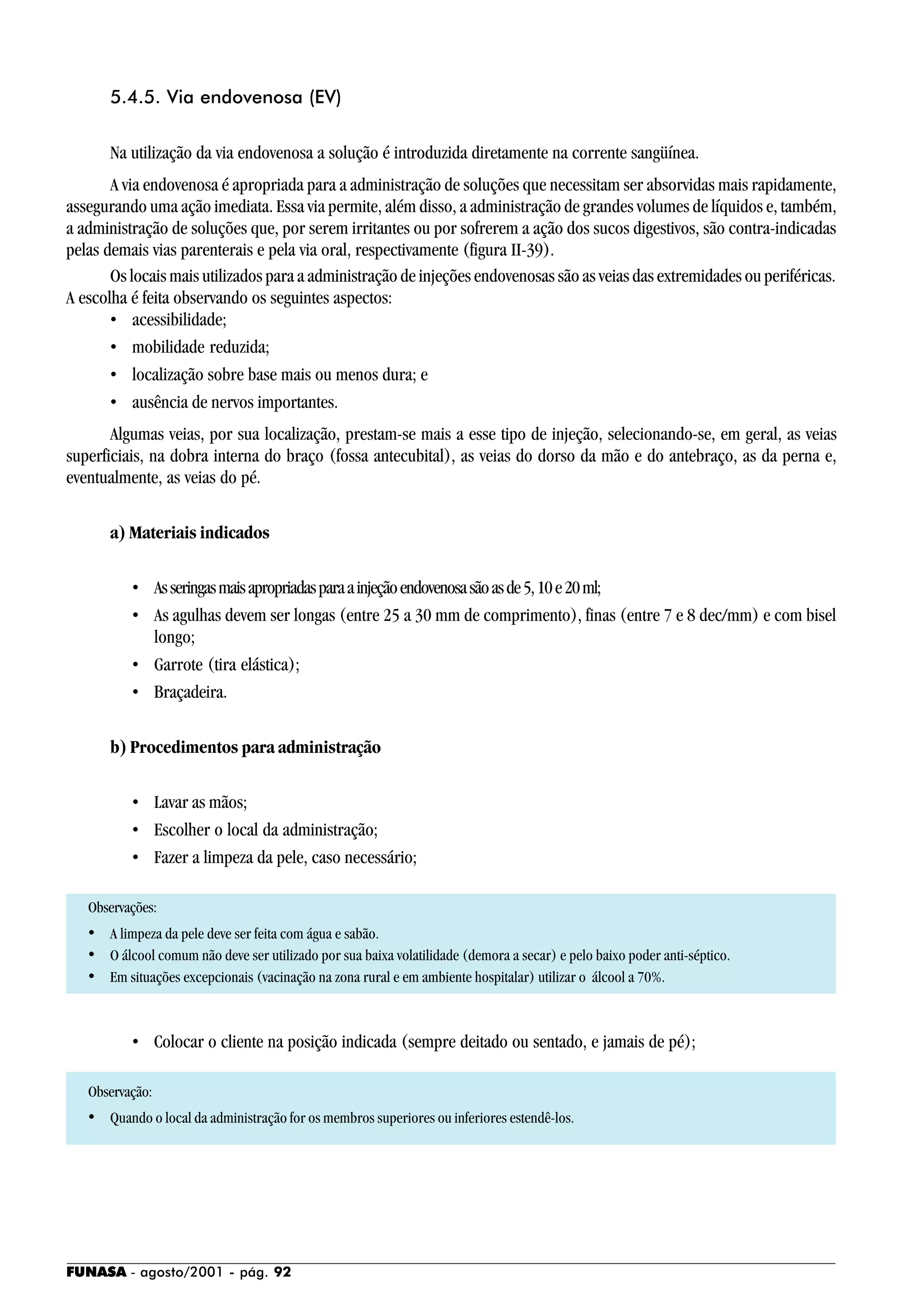 FUNASA - agosto/2001 - pág. 92
5.4.5. Via endovenosa (EV)
Na utilização da via endovenosa a solução é introduzida diretamente na corrente sangüínea.
A via endovenosa é apropriada para a administração de soluções que necessitam ser absorvidas mais rapidamente,
assegurando uma ação imediata. Essa via permite, além disso, a administração de grandes volumes de líquidos e, também,
a administração de soluções que, por serem irritantes ou por sofrerem a ação dos sucos digestivos, são contra-indicadas
pelas demais vias parenterais e pela via oral, respectivamente (figura II-39).
Os locais mais utilizados para a administração de injeções endovenosas são as veias das extremidades ou periféricas.
A escolha é feita observando os seguintes aspectos:
• acessibilidade;
• mobilidade reduzida;
• localização sobre base mais ou menos dura; e
• ausência de nervos importantes.
Algumas veias, por sua localização, prestam-se mais a esse tipo de injeção, selecionando-se, em geral, as veias
superficiais, na dobra interna do braço (fossa antecubital), as veias do dorso da mão e do antebraço, as da perna e,
eventualmente, as veias do pé.
a) Materiais indicados
• Asseringasmaisapropriadasparaainjeçãoendovenosasãoasde5,10e20ml;
• As agulhas devem ser longas (entre 25 a 30 mm de comprimento), finas (entre 7 e 8 dec/mm) e com bisel
longo;
• Garrote (tira elástica);
• Braçadeira.
b) Procedimentos para administração
• Lavar as mãos;
• Escolher o local da administração;
• Fazer a limpeza da pele, caso necessário;
Observações:
• A limpeza da pele deve ser feita com água e sabão.
• O álcool comum não deve ser utilizado por sua baixa volatilidade (demora a secar) e pelo baixo poder anti-séptico.
• Em situações excepcionais (vacinação na zona rural e em ambiente hospitalar) utilizar o álcool a 70%.
• Colocar o cliente na posição indicada (sempre deitado ou sentado, e jamais de pé);
Observação:
• Quando o local da administração for os membros superiores ou inferiores estendê-los.
 