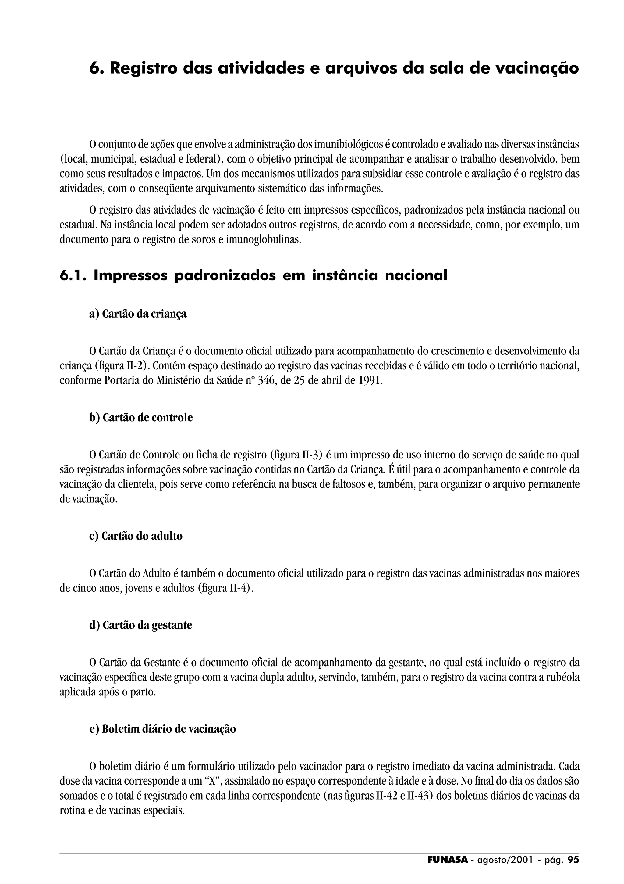 FUNASA - agosto/2001 - pág. 95
6. Registro das atividades e arquivos da sala de vacinação
O conjunto de ações que envolve a administração dos imunibiológicos é controlado e avaliado nas diversas instâncias
(local, municipal, estadual e federal), com o objetivo principal de acompanhar e analisar o trabalho desenvolvido, bem
como seus resultados e impactos. Um dos mecanismos utilizados para subsidiar esse controle e avaliação é o registro das
atividades, com o conseqüente arquivamento sistemático das informações.
O registro das atividades de vacinação é feito em impressos específicos, padronizados pela instância nacional ou
estadual. Na instância local podem ser adotados outros registros, de acordo com a necessidade, como, por exemplo, um
documento para o registro de soros e imunoglobulinas.
6.1. Impressos padronizados em instância nacional
a) Cartão da criança
O Cartão da Criança é o documento oficial utilizado para acompanhamento do crescimento e desenvolvimento da
criança (figura II-2). Contém espaço destinado ao registro das vacinas recebidas e é válido em todo o território nacional,
conforme Portaria do Ministério da Saúde nº 346, de 25 de abril de 1991.
b) Cartão de controle
O Cartão de Controle ou ficha de registro (figura II-3) é um impresso de uso interno do serviço de saúde no qual
são registradas informações sobre vacinação contidas no Cartão da Criança. É útil para o acompanhamento e controle da
vacinação da clientela, pois serve como referência na busca de faltosos e, também, para organizar o arquivo permanente
de vacinação.
c) Cartão do adulto
O Cartão do Adulto é também o documento oficial utilizado para o registro das vacinas administradas nos maiores
de cinco anos, jovens e adultos (figura II-4).
d) Cartão da gestante
O Cartão da Gestante é o documento oficial de acompanhamento da gestante, no qual está incluído o registro da
vacinação específica deste grupo com a vacina dupla adulto, servindo, também, para o registro da vacina contra a rubéola
aplicada após o parto.
e) Boletim diário de vacinação
O boletim diário é um formulário utilizado pelo vacinador para o registro imediato da vacina administrada. Cada
dose da vacina corresponde a um “X”, assinalado no espaço correspondente à idade e à dose. No final do dia os dados são
somados e o total é registrado em cada linha correspondente (nas figuras II-42 e II-43) dos boletins diários de vacinas da
rotina e de vacinas especiais.
 