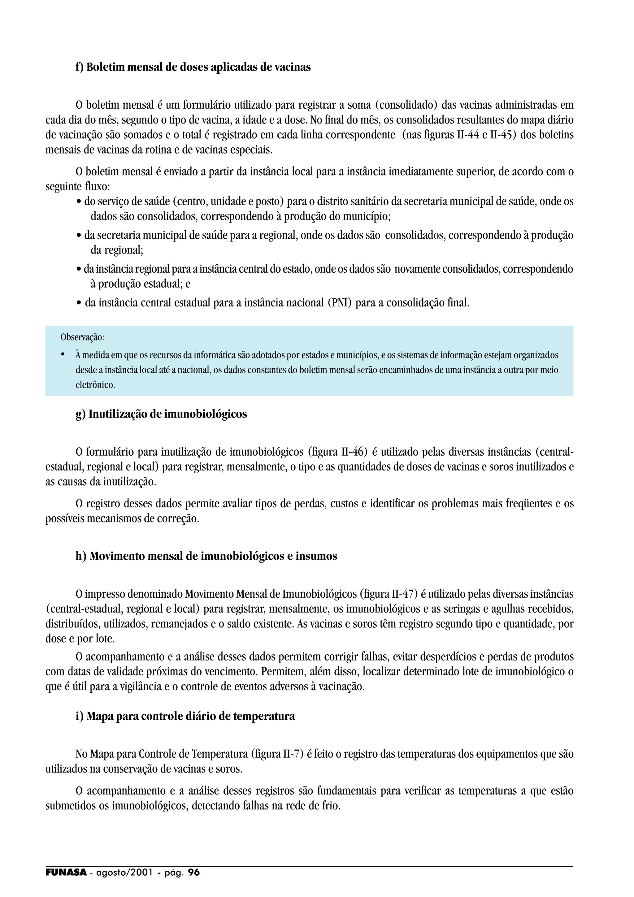 FUNASA - agosto/2001 - pág. 96
f) Boletim mensal de doses aplicadas de vacinas
O boletim mensal é um formulário utilizado para registrar a soma (consolidado) das vacinas administradas em
cada dia do mês, segundo o tipo de vacina, a idade e a dose. No final do mês, os consolidados resultantes do mapa diário
de vacinação são somados e o total é registrado em cada linha correspondente (nas figuras II-44 e II-45) dos boletins
mensais de vacinas da rotina e de vacinas especiais.
O boletim mensal é enviado a partir da instância local para a instância imediatamente superior, de acordo com o
seguinte fluxo:
• do serviço de saúde (centro, unidade e posto) para o distrito sanitário da secretaria municipal de saúde, onde os
dados são consolidados, correspondendo à produção do município;
• da secretaria municipal de saúde para a regional, onde os dados são consolidados, correspondendo à produção
da regional;
•dainstânciaregionalparaainstânciacentraldoestado,ondeosdadossão novamenteconsolidados,correspondendo
à produção estadual; e
• da instância central estadual para a instância nacional (PNI) para a consolidação final.
Observação:
• À medida em que os recursos da informática são adotados por estados e municípios, e os sistemas de informação estejam organizados
desde a instância local até a nacional, os dados constantes do boletim mensal serão encaminhados de uma instância a outra por meio
eletrônico.
g) Inutilização de imunobiológicos
O formulário para inutilização de imunobiológicos (figura II-46) é utilizado pelas diversas instâncias (central-
estadual, regional e local) para registrar, mensalmente, o tipo e as quantidades de doses de vacinas e soros inutilizados e
as causas da inutilização.
O registro desses dados permite avaliar tipos de perdas, custos e identificar os problemas mais freqüentes e os
possíveis mecanismos de correção.
h) Movimento mensal de imunobiológicos e insumos
O impresso denominado Movimento Mensal de Imunobiológicos (figura II-47) é utilizado pelas diversas instâncias
(central-estadual, regional e local) para registrar, mensalmente, os imunobiológicos e as seringas e agulhas recebidos,
distribuídos, utilizados, remanejados e o saldo existente. As vacinas e soros têm registro segundo tipo e quantidade, por
dose e por lote.
O acompanhamento e a análise desses dados permitem corrigir falhas, evitar desperdícios e perdas de produtos
com datas de validade próximas do vencimento. Permitem, além disso, localizar determinado lote de imunobiológico o
que é útil para a vigilância e o controle de eventos adversos à vacinação.
i) Mapa para controle diário de temperatura
No Mapa para Controle de Temperatura (figura II-7) é feito o registro das temperaturas dos equipamentos que são
utilizados na conservação de vacinas e soros.
O acompanhamento e a análise desses registros são fundamentais para verificar as temperaturas a que estão
submetidos os imunobiológicos, detectando falhas na rede de frio.
 