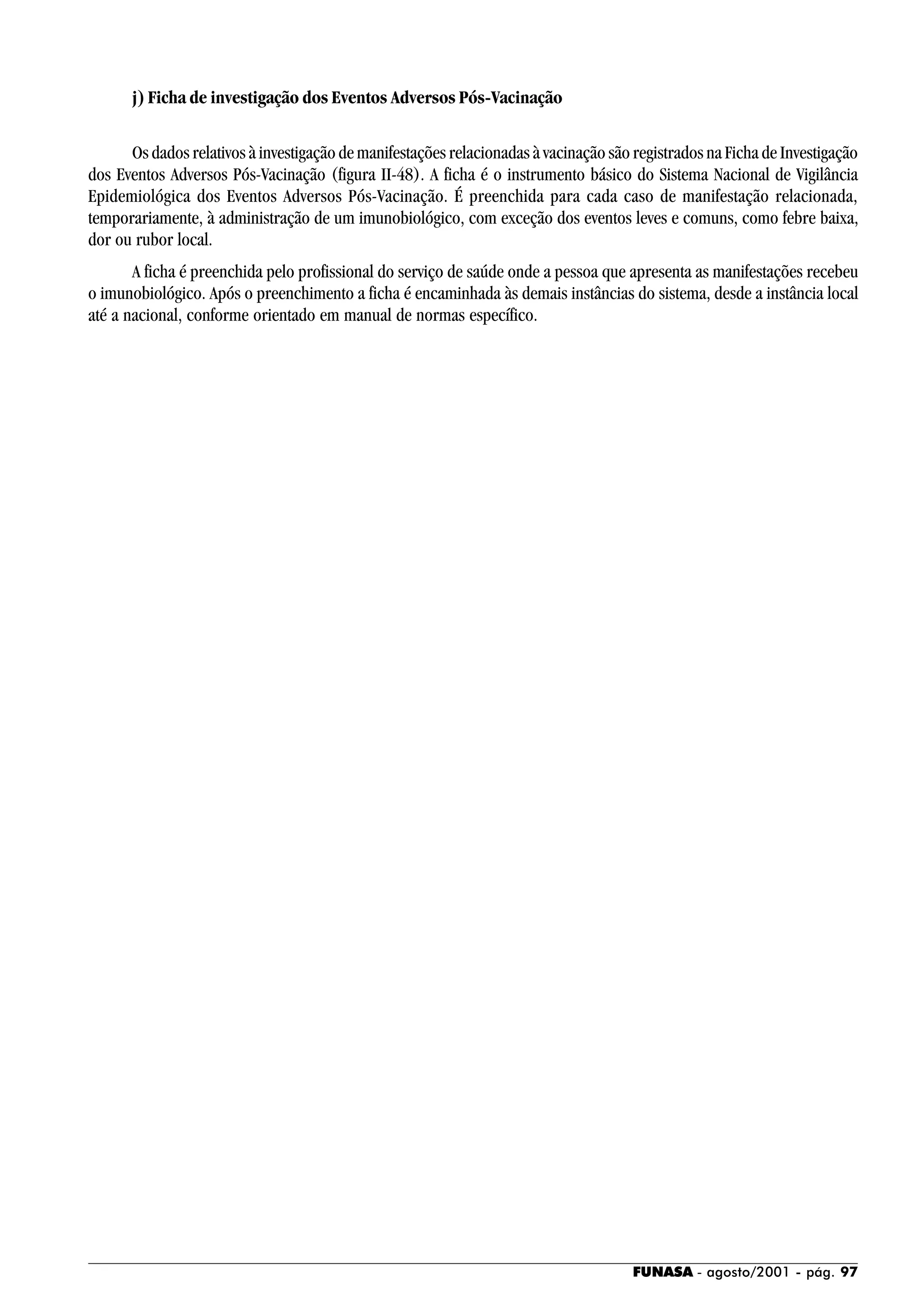 FUNASA - agosto/2001 - pág. 97
j) Ficha de investigação dos Eventos Adversos Pós-Vacinação
Os dados relativos à investigação de manifestações relacionadas à vacinação são registrados na Ficha de Investigação
dos Eventos Adversos Pós-Vacinação (figura II-48). A ficha é o instrumento básico do Sistema Nacional de Vigilância
Epidemiológica dos Eventos Adversos Pós-Vacinação. É preenchida para cada caso de manifestação relacionada,
temporariamente, à administração de um imunobiológico, com exceção dos eventos leves e comuns, como febre baixa,
dor ou rubor local.
A ficha é preenchida pelo profissional do serviço de saúde onde a pessoa que apresenta as manifestações recebeu
o imunobiológico. Após o preenchimento a ficha é encaminhada às demais instâncias do sistema, desde a instância local
até a nacional, conforme orientado em manual de normas específico.
 