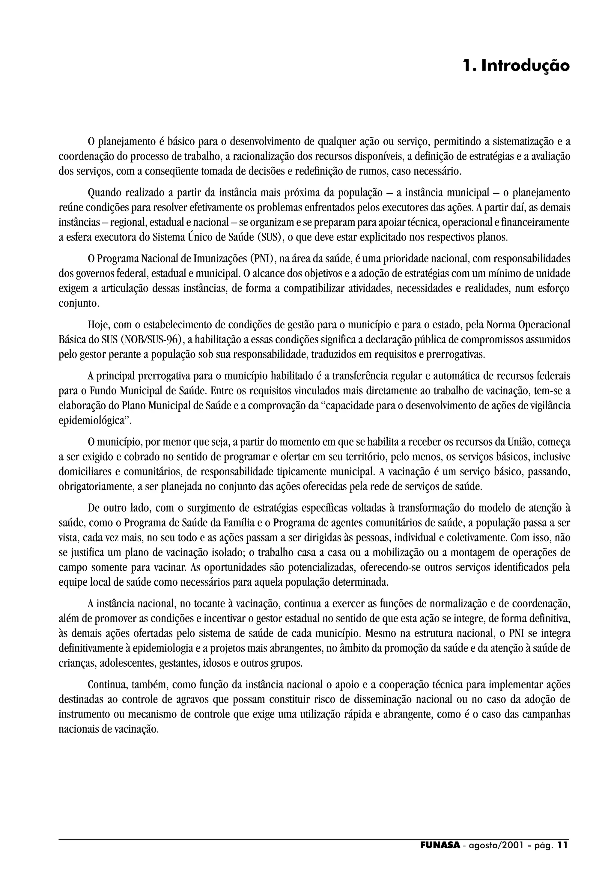 FUNASA - agosto/2001 - pág. 11
1. Introdução
O planejamento é básico para o desenvolvimento de qualquer ação ou serviço, permitindo a sistematização e a
coordenação do processo de trabalho, a racionalização dos recursos disponíveis, a definição de estratégias e a avaliação
dos serviços, com a conseqüente tomada de decisões e redefinição de rumos, caso necessário.
Quando realizado a partir da instância mais próxima da população – a instância municipal – o planejamento
reúne condições para resolver efetivamente os problemas enfrentados pelos executores das ações. A partir daí, as demais
instâncias – regional, estadual e nacional – se organizam e se preparam para apoiar técnica, operacional e financeiramente
a esfera executora do Sistema Único de Saúde (SUS), o que deve estar explicitado nos respectivos planos.
O Programa Nacional de Imunizações (PNI), na área da saúde, é uma prioridade nacional, com responsabilidades
dos governos federal, estadual e municipal. O alcance dos objetivos e a adoção de estratégias com um mínimo de unidade
exigem a articulação dessas instâncias, de forma a compatibilizar atividades, necessidades e realidades, num esforço
conjunto.
Hoje, com o estabelecimento de condições de gestão para o município e para o estado, pela Norma Operacional
Básica do SUS (NOB/SUS-96), a habilitação a essas condições significa a declaração pública de compromissos assumidos
pelo gestor perante a população sob sua responsabilidade, traduzidos em requisitos e prerrogativas.
A principal prerrogativa para o município habilitado é a transferência regular e automática de recursos federais
para o Fundo Municipal de Saúde. Entre os requisitos vinculados mais diretamente ao trabalho de vacinação, tem-se a
elaboração do Plano Municipal de Saúde e a comprovação da “capacidade para o desenvolvimento de ações de vigilância
epidemiológica”.
O município, por menor que seja, a partir do momento em que se habilita a receber os recursos da União, começa
a ser exigido e cobrado no sentido de programar e ofertar em seu território, pelo menos, os serviços básicos, inclusive
domiciliares e comunitários, de responsabilidade tipicamente municipal. A vacinação é um serviço básico, passando,
obrigatoriamente, a ser planejada no conjunto das ações oferecidas pela rede de serviços de saúde.
De outro lado, com o surgimento de estratégias específicas voltadas à transformação do modelo de atenção à
saúde, como o Programa de Saúde da Família e o Programa de agentes comunitários de saúde, a população passa a ser
vista, cada vez mais, no seu todo e as ações passam a ser dirigidas às pessoas, individual e coletivamente. Com isso, não
se justifica um plano de vacinação isolado; o trabalho casa a casa ou a mobilização ou a montagem de operações de
campo somente para vacinar. As oportunidades são potencializadas, oferecendo-se outros serviços identificados pela
equipe local de saúde como necessários para aquela população determinada.
A instância nacional, no tocante à vacinação, continua a exercer as funções de normalização e de coordenação,
além de promover as condições e incentivar o gestor estadual no sentido de que esta ação se integre, de forma definitiva,
às demais ações ofertadas pelo sistema de saúde de cada município. Mesmo na estrutura nacional, o PNI se integra
definitivamente à epidemiologia e a projetos mais abrangentes, no âmbito da promoção da saúde e da atenção à saúde de
crianças, adolescentes, gestantes, idosos e outros grupos.
Continua, também, como função da instância nacional o apoio e a cooperação técnica para implementar ações
destinadas ao controle de agravos que possam constituir risco de disseminação nacional ou no caso da adoção de
instrumento ou mecanismo de controle que exige uma utilização rápida e abrangente, como é o caso das campanhas
nacionais de vacinação.
 