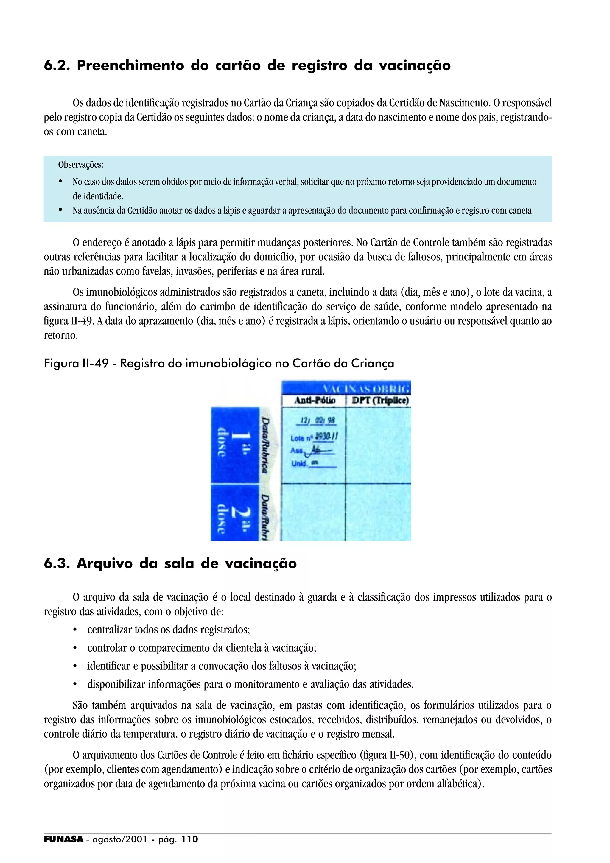 FUNASA - agosto/2001 - pág. 110
6.2. Preenchimento do cartão de registro da vacinação
Os dados de identificação registrados no Cartão da Criança são copiados da Certidão de Nascimento. O responsável
pelo registro copia da Certidão os seguintes dados: o nome da criança, a data do nascimento e nome dos pais, registrando-
os com caneta.
Observações:
• No caso dos dados serem obtidos por meio de informação verbal, solicitar que no próximo retorno seja providenciado um documento
de identidade.
• Na ausência da Certidão anotar os dados a lápis e aguardar a apresentação do documento para confirmação e registro com caneta.
O endereço é anotado a lápis para permitir mudanças posteriores. No Cartão de Controle também são registradas
outras referências para facilitar a localização do domicílio, por ocasião da busca de faltosos, principalmente em áreas
não urbanizadas como favelas, invasões, periferias e na área rural.
Os imunobiológicos administrados são registrados a caneta, incluindo a data (dia, mês e ano), o lote da vacina, a
assinatura do funcionário, além do carimbo de identificação do serviço de saúde, conforme modelo apresentado na
figura II-49. A data do aprazamento (dia, mês e ano) é registrada a lápis, orientando o usuário ou responsável quanto ao
retorno.
6.3. Arquivo da sala de vacinação
O arquivo da sala de vacinação é o local destinado à guarda e à classificação dos impressos utilizados para o
registro das atividades, com o objetivo de:
• centralizar todos os dados registrados;
• controlar o comparecimento da clientela à vacinação;
• identificar e possibilitar a convocação dos faltosos à vacinação;
• disponibilizar informações para o monitoramento e avaliação das atividades.
São também arquivados na sala de vacinação, em pastas com identificação, os formulários utilizados para o
registro das informações sobre os imunobiológicos estocados, recebidos, distribuídos, remanejados ou devolvidos, o
controle diário da temperatura, o registro diário de vacinação e o registro mensal.
O arquivamento dos Cartões de Controle é feito em fichário específico (figura II-50), com identificação do conteúdo
(por exemplo, clientes com agendamento) e indicação sobre o critério de organização dos cartões (por exemplo, cartões
organizados por data de agendamento da próxima vacina ou cartões organizados por ordem alfabética).
Figura II-49 - Registro do imunobiológico no Cartão da Criança
 