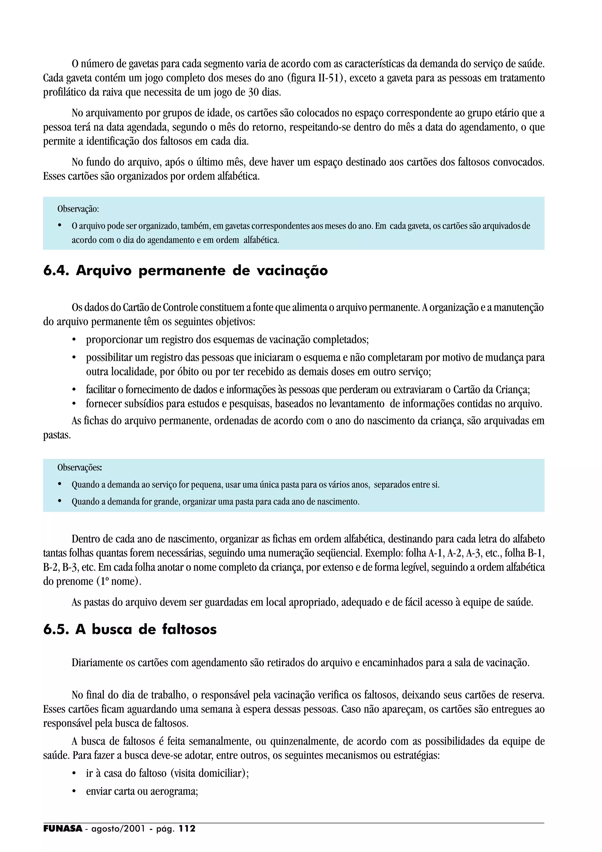 FUNASA - agosto/2001 - pág. 112
O número de gavetas para cada segmento varia de acordo com as características da demanda do serviço de saúde.
Cada gaveta contém um jogo completo dos meses do ano (figura II-51), exceto a gaveta para as pessoas em tratamento
profilático da raiva que necessita de um jogo de 30 dias.
No arquivamento por grupos de idade, os cartões são colocados no espaço correspondente ao grupo etário que a
pessoa terá na data agendada, segundo o mês do retorno, respeitando-se dentro do mês a data do agendamento, o que
permite a identificação dos faltosos em cada dia.
No fundo do arquivo, após o último mês, deve haver um espaço destinado aos cartões dos faltosos convocados.
Esses cartões são organizados por ordem alfabética.
Observação:
• O arquivo pode ser organizado, também, em gavetas correspondentes aos meses do ano. Em cada gaveta, os cartões são arquivadosde
acordo com o dia do agendamento e em ordem alfabética.
6.4. Arquivo permanente de vacinação
OsdadosdoCartãodeControleconstituemafontequealimentaoarquivopermanente.Aorganizaçãoeamanutenção
do arquivo permanente têm os seguintes objetivos:
• proporcionar um registro dos esquemas de vacinação completados;
• possibilitar um registro das pessoas que iniciaram o esquema e não completaram por motivo de mudança para
outra localidade, por óbito ou por ter recebido as demais doses em outro serviço;
• facilitar o fornecimento de dados e informações às pessoas que perderam ou extraviaram o Cartão da Criança;
• fornecer subsídios para estudos e pesquisas, baseados no levantamento de informações contidas no arquivo.
As fichas do arquivo permanente, ordenadas de acordo com o ano do nascimento da criança, são arquivadas em
pastas.
Observações:
• Quando a demanda ao serviço for pequena, usar uma única pasta para os vários anos, separados entre si.
• Quando a demanda for grande, organizar uma pasta para cada ano de nascimento.
Dentro de cada ano de nascimento, organizar as fichas em ordem alfabética, destinando para cada letra do alfabeto
tantas folhas quantas forem necessárias, seguindo uma numeração seqüencial. Exemplo: folha A-1, A-2, A-3, etc., folha B-1,
B-2, B-3, etc. Em cada folha anotar o nome completo da criança, por extenso e de forma legível, seguindo a ordem alfabética
do prenome (1º nome).
As pastas do arquivo devem ser guardadas em local apropriado, adequado e de fácil acesso à equipe de saúde.
6.5. A busca de faltosos
Diariamente os cartões com agendamento são retirados do arquivo e encaminhados para a sala de vacinação.
No final do dia de trabalho, o responsável pela vacinação verifica os faltosos, deixando seus cartões de reserva.
Esses cartões ficam aguardando uma semana à espera dessas pessoas. Caso não apareçam, os cartões são entregues ao
responsável pela busca de faltosos.
A busca de faltosos é feita semanalmente, ou quinzenalmente, de acordo com as possibilidades da equipe de
saúde. Para fazer a busca deve-se adotar, entre outros, os seguintes mecanismos ou estratégias:
• ir à casa do faltoso (visita domiciliar);
• enviar carta ou aerograma;
 
