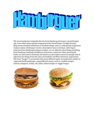The term hamburger originally derives from Hamburg, Germany's second largest
city, from which many people emigrated to the United States. In High German,
Burg means fortified settlement or fortified refuge; and is a widespread component
of place names. Hamburger can be a descriptive noun in German, referring to
someone from Hamburg (compare London ) or an adjective describing something
from Hamburg. Similarly, frankfurter and wiener, names for other meat-based
foods, are also used in Germany and Austria as descriptive nouns for people and as
adjectives for things from the cities of Frankfurt and Wien (Vienna), respectively.
The term "burger" is associated with many different types of sandwiches similar to
a (ground beef) hamburger, using different meats, such as a buffalo burger,
venison, kangaroo, turkey, elk, lamb, salmon burger or veggie burger.
 