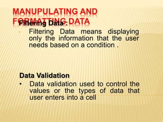 MANUPULATING AND
FORMATTING DATAFiltering Data :
• Filtering Data means displaying
only the information that the user
needs based on a condition .
Data Validation
• Data validation used to control the
values or the types of data that
user enters into a cell
 