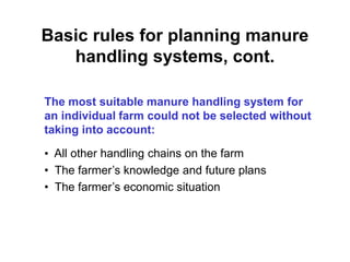 Basic rules for planning manure 
handling systems, cont. 
The most suitable manure handling system for 
an individual farm could not be selected without 
taking into account: 
• All other handling chains on the farm 
• The farmer’s knowledge and future plans 
• The farmer’s economic situation 
 