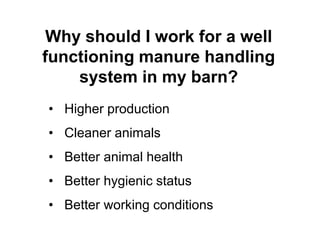 Why should I work for a well 
functioning manure handling 
system in my barn? 
• Higher production 
• Cleaner animals 
• Better animal health 
• Better hygienic status 
• Better working conditions 
 