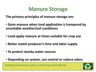Manure Storage
The primary principles of manure storage are:

• Store manure when land application is hampered by
unsuitable weather/soil conditions

• Land-apply manure at times suitable for crop use

• Better match producer’s time and labor supply

• To protect nearby water sources

• Depending on system, can control or reduce odors
Building Environmental Leaders in Animal Agriculture (BELAA)
 