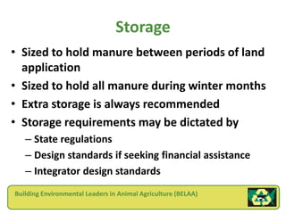 Storage
• Sized to hold manure between periods of land
  application
• Sized to hold all manure during winter months
• Extra storage is always recommended
• Storage requirements may be dictated by
   – State regulations
   – Design standards if seeking financial assistance
   – Integrator design standards
Building Environmental Leaders in Animal Agriculture (BELAA)
 