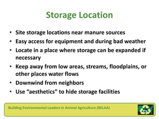 Storage Location
• Site storage locations near manure sources
• Easy access for equipment and during bad weather
• Locate in a place where storage can be expanded if
  necessary
• Keep away from low areas, streams, floodplains, or
  other places water flows
• Downwind from neighbors
• Use “aesthetics” to hide storage facilities

Building Environmental Leaders in Animal Agriculture (BELAA)
 