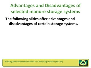 Advantages and Disadvantages of
     selected manure storage systems
The following slides offer advantages and
  disadvantages of certain storage systems.




Building Environmental Leaders in Animal Agriculture (BELAA)
 