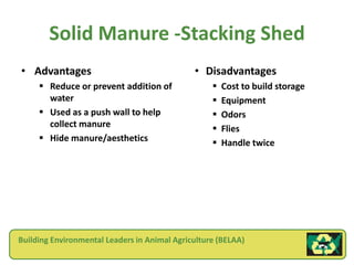 Solid Manure -Stacking Shed
• Advantages                                  • Disadvantages
      Reduce or prevent addition of                  Cost to build storage
       water                                          Equipment
      Used as a push wall to help                    Odors
       collect manure                                 Flies
      Hide manure/aesthetics                         Handle twice




Building Environmental Leaders in Animal Agriculture (BELAA)
 