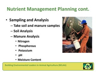 Nutrient Management Planning cont.
• Sampling and Analysis
     – Take soil and manure samples
     – Soil Analysis
     – Manure Analysis
          •   Nitrogen
          •   Phosphorous
          •   Potassium
          •   pH
          •   Moisture Content
Building Environmental Leaders in Animal Agriculture (BELAA)
 