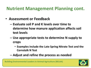 Nutrient Management Planning cont.
• Assessment or Feedback
     – Evaluate soil P and K levels over time to
       determine how manure application affects soil
       test levels
     – Use appropriate tests to determine N supply to
       crops
          • Examples include the Late Spring Nitrate Test and the
            Cornstalk N Test
     – Adjust and refine the process as needed
Building Environmental Leaders in Animal Agriculture (BELAA)
 