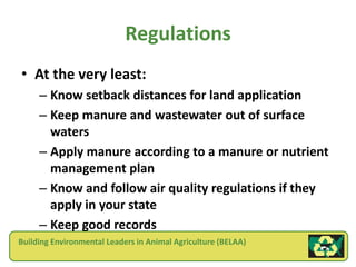 Regulations
• At the very least:
     – Know setback distances for land application
     – Keep manure and wastewater out of surface
       waters
     – Apply manure according to a manure or nutrient
       management plan
     – Know and follow air quality regulations if they
       apply in your state
     – Keep good records
Building Environmental Leaders in Animal Agriculture (BELAA)
 