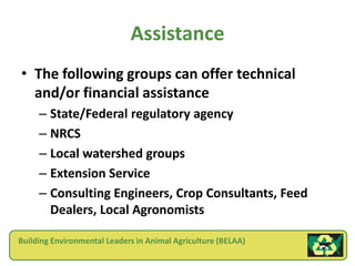 Assistance
• The following groups can offer technical
  and/or financial assistance
     – State/Federal regulatory agency
     – NRCS
     – Local watershed groups
     – Extension Service
     – Consulting Engineers, Crop Consultants, Feed
       Dealers, Local Agronomists

Building Environmental Leaders in Animal Agriculture (BELAA)
 