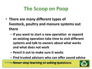 The Scoop on Poop
• There are many different types of
  livestock, poultry and manure systems out
  there
      – If you want to start a new operation or expand
         an existing operation take time to visit different
         systems and talk to owners about what works
         and what does not work
      – Pencil it out to make sure it works
      – Find trusted advisers who can offer sound advice
      – Environmental Leaders in Animal Agriculture questions
Building Never stop learning or asking(BELAA)
 