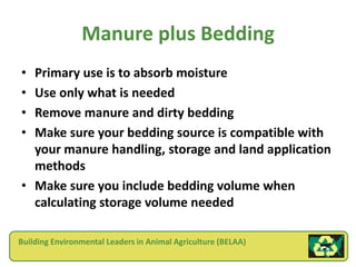 Manure plus Bedding
• Primary use is to absorb moisture
• Use only what is needed
• Remove manure and dirty bedding
• Make sure your bedding source is compatible with
  your manure handling, storage and land application
  methods
• Make sure you include bedding volume when
  calculating storage volume needed

Building Environmental Leaders in Animal Agriculture (BELAA)
 