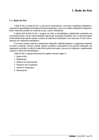 1. Rede de Frio


1.1. Rede de Frio

       A Rede de Frio ou Cadeia de Frio é o processo de armazenamento, conservação, manipulação, distribuição e
transporte dos imunobiológicos do Programa Nacional de Imunizações, e deve ter as condições adequadas de refrigeração,
desde o laboratório produtor até o momento em que a vacina é administrada.
       O objetivo final da Rede de Frio é assegurar que todos os imunobiológicos administrados mantenham suas
características iniciais, a fim de conferir imunidade, haja vista que são produtos termolábeis, isto é, se deterioram depois
de determinado tempo quando expostos a variações de temperaturas inadequadas à sua conservação. O calor acelera a
inativação dos componentes imunogênicos.
       É necessário, portanto, mantê-los constantemente refrigerados, utilizando instalações e equipamentos adequados
em todas as instâncias: nacional, estadual, regional ou distrital e municipal/local. Um manuseio inadequado, um
equipamento com defeito, ou falta de energia elétrica podem interromper o processo de refrigeração, comprometendo
a potência e eficácia dos imunobiológicos.
       A Rede de Frio é composta basicamente dos seguintes elementos (figura 1):
       1. Equipe técnica;
       2. Equipamentos;
       3. Instâncias de armazenamento;
       4. Transporte entre as instâncias;
       5. Controle de Temperatura;
       6. Financiamento.




                                                                                         FUNASA - junho/2001 - pág. 11
 