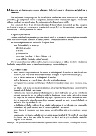 2.2. Alarme de temperatura com discador telefônico para câmaras, geladeiras e
     freezers

       Este equipamento é composto por um discador telefônico, uma bateria e um ou mais sensores de temperatura
(termostatos), que são ligados em paralelo ao equipamento. É ainda capacitado para efetuar três ligações a três diferentes
telefones, quando a temperatura de algum dos equipamentos estiver fora da faixa permitida.
       Este equipamento dispõe de um sistema de alimentação de dupla voltagem (selecionável) que faz a recarga da
bateria, de tal forma que, em caso de corte no fornecimento de energia elétrica, o sistema continuará operando com a
alimentação de 12 volts DC proveniente das baterias.

       Organização interna
       As câmaras são dotadas de prateleiras, preferencialmente metálicas (aço inox). Os imunobiológicos armazenados
devem ser acondicionados nas prateleiras, de forma a permitir a circulação de ar entre as mesmas.
       Os imunobiológicos devem ser armazenados da seguinte forma:
       • nome do imunobiológico, separar por:
           - laboratório produtor;
           - nº do lote;
           - prazo de validade;
           - enfrascagem (uma dose - 10 doses - 20 doses, etc.);
           - ordem alfabética (instâncias estadual/regional).
       Deve-se observar também a validade dos lotes. Aqueles com menor prazo de validade deverão ter prioridade na
distribuição, para possibilitar menor perda de imunobiológicos por vencimento do prazo.

       Cuidados básicos:
       • fazer a leitura da temperatura interna, diariamente, no início da jornada de trabalho, no início da tarde e no
         final do dia, com equipamento disponível (termômetro, termógrafo ou equipamento de automação);
       • testar os alarmes antes de sair, ao final da jornada de trabalho;
       • verificar, diariamente, se a carga de tinta e o disco dos termógrafos acabaram;
       • usar equipamento de proteção individual para trabalhar dentro da câmara: calça, casaco com capuz, botas,
         luvas;
       • não deixar a porta aberta por mais de um minuto ao colocar ou retirar imunobiológico. E somente abrir a
         câmara depois de fechada a antecâmara;
       • certificar-se, uma vez ao mês, de que a vedação da porta da câmara é adequada, isto é, se sua borracha não
         apresenta ressecamento, não tem qualquer reentrância, abaulamento em suas bordas e a trava de segurança
         está em perfeito funcionamento. O formulário próprio para registro da revisão mensal encontra-se em anexo;
       • observar para que a luz interna da câmara não permaneça acesa quando não houver pessoas trabalhando em
         seu interior. A luz é grande fonte de calor;
       • no final do dia de trabalho, certificar-se de que a luz interna foi apagada; de que todas as pessoas tenham saído,
         caso a câmara seja grande; de que a porta da câmara esteja fechada corretamente;
       • fazer a limpeza da câmara com pano úmido; quando necessário utilizar sabão neutro, mantendo-a sempre
         limpa;
       • semanalmente a coordenação estadual deverá receber do responsável pela Rede de Frio o gráfico de temperatura
         das câmaras e dar o visto, após análise dos mesmos. Isto deverá ser feito pelo coordenador estadual do
         Programa ou seu substituto.
Observação: Este equipamento deverá ser submetido à manutenção preventiva conforme formulário em anexo, e corretiva quando necessário.




FUNASA - junho/2001 - pág. 14
 