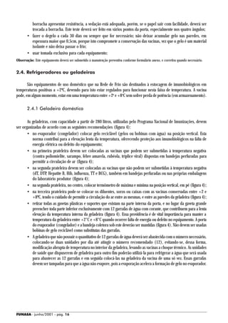 borracha apresentar resistência, a vedação está adequada, porém, se o papel sair com facilidade, deverá ser
         trocada a borracha. Este teste deverá ser feito em vários pontos da porta, especialmente nos quatro ângulos;
       • fazer o degelo a cada 30 dias ou sempre que for necessário; não deixar acumular gelo nas paredes, em
         espessura maior que 0,5cm, porque isto compromete a conservação das vacinas, vez que o gelo é um material
         isolante e não deixa passar o frio;
       • usar tomada exclusiva para cada equipamento;
Observação: Este equipamento deverá ser submetido à manutenção preventiva conforme formulário anexo, e corretiva quando necessário.


2.4. Refrigeradores ou geladeiras

       São equipamentos de uso doméstico que na Rede de Frio são destinados à estocagem de imunobiológicos em
temperaturas positivas a +2ºC, devendo para isto estar regulados para funcionar nesta faixa de temperatura. A vacina
pode, em algum momento, estar em uma temperatura entre +2o e +8oC sem sofrer perda de potência (em armazenamento).

       2.4.1 Geladeira doméstica

       As geladeiras, com capacidade a partir de 280 litros, utilizadas pelo Programa Nacional de Imunizações, devem
ser organizadas de acordo com as seguintes recomendações (figura 4):
       • no evaporador (congelador) colocar gelo reciclável (gelox ou bobinas com água) na posição vertical. Esta
          norma contribui para a elevação lenta da temperatura, oferecendo proteção aos imunobiológicos na falta de
          energia elétrica ou defeito do equipamento;
       • na primeira prateleira devem ser colocadas as vacinas que podem ser submetidas à temperatura negativa
          (contra poliomielite, sarampo, febre amarela, rubéola, tríplice viral) dispostas em bandejas perfuradas para
          permitir a circulação de ar (figura 4);
       • na segunda prateleira devem ser colocadas as vacinas que não podem ser submetidas à temperatura negativa
          (dT, DTP, Hepatite B, Hib, influenza, TT e BCG), também em bandejas perfuradas ou nas próprias embalagens
          do laboratório produtor (figura 4);
       • na segunda prateleira, no centro, colocar termômetro de máxima e mínima na posição vertical, em pé (figura 4);
       • na terceira prateleira pode-se colocar os diluentes, soros ou caixas com as vacinas conservadas entre +2 e
          +8ºC, tendo o cuidado de permitir a circulação do ar entre as mesmas, e entre as paredes da geladeira (figura 4);
       • retirar todas as gavetas plásticas e suportes que existam na parte interna da porta, e no lugar da gaveta grande
          preencher toda parte inferior exclusivamente com 12 garrafas de água com corante, que contribuem para a lenta
          elevação da temperatura interna da geladeira (figura 4). Essa providência é de vital importância para manter a
          temperatura da geladeira entre +2°C e +8°C quando ocorrer falta de energia ou defeito no equipamento. A porta
          do evaporador (congelador) e a bandeja coletora sob este deverão ser mantidas (figura 4). Não devem ser usadas
          bobinas de gelo reciclável como substitutas das garrafas.
       • A geladeira que não possuir o quantitativo de 12 garrafas de água deverá ser abastecida com o número necessário,
          colocando-se duas unidades por dia até atingir o número recomendado (12), evitando-se, dessa forma,
          modificação abrupta de temperatura no interior da geladeira, levando as vacinas a choque térmico. As unidades
          de saúde que dispuserem de geladeira para outro fim poderão utilizá-la para refrigerar a água que será usada
          para abastecer as 12 garrafas e em seguida colocá-las na geladeira da vacina de uma só vez. Essas garrafas
          devem ser tampadas para que a água não evapore, pois a evaporação acelera a formação de gelo no evaporador.




FUNASA - junho/2001 - pág. 16
 