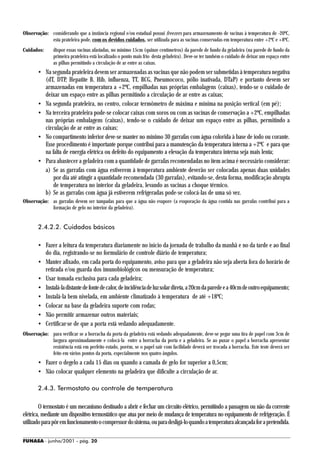 Observação: considerando que a instância regional e/ou estadual possui freezers para armazenamento de vacinas à temperatura de -20ºC,
            esta prateleira pode, com os devidos cuidados, ser utilizada para as vacinas conservadas em temperatura entre +2ºC e +8ºC.
Cuidados:      dispor essas vacinas afastadas, no mínimo 15cm (quinze centímetros) da parede de fundo da geladeira (na parede de fundo da
               primeira prateleira está localizado o ponto mais frio desta geladeira). Deve-se ter também o cuidado de deixar um espaço entre
               as pilhas permitindo a circulação de ar entre as caixas.
       • Na segunda prateleira devem ser armazenadas as vacinas que não podem ser submetidas à temperatura negativa
         (dT, DTP, Hepatite B, Hib, influenza, TT, BCG, Pneumococo, pólio inativada, DTaP) e portanto devem ser
         armazenadas em temperatura a +2ºC, empilhadas nas próprias embalagens (caixas), tendo-se o cuidado de
         deixar um espaço entre as pilhas permitindo a circulação de ar entre as caixas;
       • Na segunda prateleira, no centro, colocar termômetro de máxima e mínima na posição vertical (em pé);
       • Na terceira prateleira pode-se colocar caixas com soros ou com as vacinas de conservação a +2ºC, empilhadas
         nas próprias embalagens (caixas), tendo-se o cuidado de deixar um espaço entre as pilhas, permitindo a
         circulação de ar entre as caixas;
       • No compartimento inferior deve-se manter no mínimo 30 garrafas com água colorida à base de iodo ou corante.
         Esse procedimento é importante porque contribui para a manutenção da temperatura interna a +2ºC e para que
         na falta de energia elétrica ou defeito do equipamento a elevação da temperatura interna seja mais lenta;
       • Para abastecer a geladeira com a quantidade de garrafas recomendadas no item acima é necessário considerar:
         a) Se as garrafas com água estiverem à temperatura ambiente deverão ser colocadas apenas duas unidades
             por dia até atingir a quantidade recomendada (30 garrafas), evitando-se, desta forma, modificação abrupta
             de temperatura no interior da geladeira, levando as vacinas a choque térmico.
         b) Se as garrafas com água já estiverem refrigeradas pode-se colocá-las de uma só vez.
Observação: as garrafas devem ser tampadas para que a água não evapore (a evaporação da água contida nas garrafas contribui para a
            formação de gelo no interior da geladeira).


       2.4.2.2. Cuidados básicos

       • Fazer a leitura da temperatura diariamente no início da jornada de trabalho da manhã e no da tarde e ao final
         do dia, registrando-se no formulário de controle diário de temperatura;
       • Manter afixado, em cada porta do equipamento, aviso para que a geladeira não seja aberta fora do horário de
         retirada e/ou guarda dos imunobiológicos ou mensuração de temperatura;
       • Usar tomada exclusiva para cada geladeira;
       • Instalá-la distante de fonte de calor, de incidência de luz solar direta, a 20cm da parede e a 40cm de outro equipamento;
       • Instalá-la bem nivelada, em ambiente climatizado à temperatura de até +18ºC;
       • Colocar na base da geladeira suporte com rodas;
       • Não permitir armazenar outros materiais;
       • Certificar-se de que a porta está vedando adequadamente.
Observação: para verificar se a borracha da porta da geladeira está vedando adequadamente, deve-se pegar uma tira de papel com 3cm de
            largura aproximadamente e colocá-la entre a borracha da porta e a geladeira. Se ao puxar o papel a borracha apresentar
            resistência está em perfeito estado, porém, se o papel sair com facilidade deverá ser trocada a borracha. Este teste deverá ser
            feito em vários pontos da porta, especialmente nos quatro ângulos.
       • Fazer o degelo a cada 15 dias ou quando a camada de gelo for superior a 0,5cm;
       • Não colocar qualquer elemento na geladeira que dificulte a circulação de ar.

       2.4.3. Termostato ou controle de temperatura

        O termostato é um mecanismo destinado a abrir e fechar um circuito elétrico, permitindo a passagem ou não da corrente
elétrica, mediante um dispositivo termostático que atua por meio de mudança de temperatura no equipamento de refrigeração. É
utilizado para pôr em funcionamento o compressor do sistema, ou para desligá-lo quando a temperatura alcançada for a pretendida.

FUNASA - junho/2001 - pág. 20
 