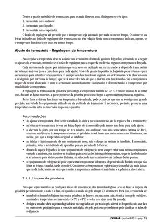 Dentre a grande variedade de termostatos, para os mais diversos usos, distinguem-se três tipos:
        1. termostato para ambiente;
        2. termostato para líquido;
        3. termostato para evaporador.
        O botão de regulagem vai permitir que o compressor seja acionado por mais ou menos tempo. Os números ou
letras indicados no botão de regulagem dos termostatos não têm relação direta com a temperatura; indicam, apenas, se
o compressor funcionará por mais ou menos tempo.

Ajuste do termostato - Regulagem da temperatura

       Para regular a temperatura deve-se colocar um termômetro dentro do gabinete frigorífico, efetuando-se a seguir
os ajustes do termostato, movendo-se o botão de regulagem para a esquerda ou direita, segundo a temperatura desejada.
       Cada movimento de ajuste, por mínimo que seja, deve ser realizado em várias sessões e depois de transcorrido
certo tempo entre os ajustes (uma hora para cada ajuste). Isso é de grande importância, haja vista que o sistema requer
certo tempo para estabilizar a temperatura. O compressor deve funcionar segundo um determinado ciclo (funcionando
e desligando por intervalos de tempo) que será uma referência de que o sistema está funcionando com a temperatura
requerida sendo alcançada, e com o termostato automaticamente conectando e desconectando o compressor por
sensibilidade à temperatura.
       A regulagem do termostato da geladeira para atingir a temperatura mínima de +2 °C é feita no sentido de se evitar
que, durante as horas noturnas, a parte posterior da primeira prateleira chegue a apresentar temperaturas negativas.
       Ao se fazer o sistema funcionar em temperatura determinada, pode acontecer que não se consiga uma grande
precisão, em virtude do equipamento utilizado ou da qualidade do termostato. É necessário, portanto, procurar uma
temperatura média entre os intervalos daquelas requeridas.

       Recomendações
       • Ao ajustar a temperatura, deve-se ter o cuidado de abrir a porta somente no ato de regular e ler o termômetro;
       • as leituras de temperatura devem ser feitas depois de transcorrido pelo menos uma hora para cada ajuste;
       • a abertura da porta por um tempo de três minutos, em ambiente com uma temperatura externa de 40°C,
         ocasiona modificação da temperatura interna da geladeira de tal forma que serão necessários 30 minutos, em
         média, para que a temperatura original se estabilize;
       • ao iniciar o funcionamento de um equipamento novo, não coloque as vacinas de imediato. É necessário,
         primeiro, testar a estabilidade do aparelho, por um período de 24 horas;
       • dentro do espaço frigorífico de um equipamento de refrigeração nem sempre existe uma mesma temperatura
         em todo o ambiente, por isto deve-se localizar quais as variações internas de temperatura, o que se faz deslocando
         o termômetro para vários pontos distintos, ou colocando um termômetro em cada um destes pontos;
       • o equipamento de refrigeração pode apresentar temperaturas diferentes, dependendo do horário em que são
         feitas as leituras (manhã, tarde ou noite). Geralmente as temperaturas registradas pela manhã são mais baixas
         que as da tarde, tendo em vista que à noite a temperatura ambiente é mais baixa e a geladeira não é aberta.

       2.4.4. Limpeza da geladeira

       Para que sejam mantidas as condições ideais de conservação dos imunobiológicos, deve-se fazer a limpeza da
geladeira periodicamente, a cada 15 dias, ou quando a camada de gelo atingir 0,5 centímetro. Para isso, recomenda-se:
       • transferir os imunobiológicos para outra geladeira, se houver, ou para uma caixa térmica com gelo reciclável,
          mantendo a temperatura recomendada (+2ºC a +8ºC) e vedar as caixas com fita gomada;
       • desligar a tomada e abrir as portas da geladeira e do congelador, até que todo o gelo aderido se desprenda: não usar faca
          ou outro objeto pontiagudo para a remoção mais rápida do gelo, pois esse procedimento pode danificar os tubos de
          refrigeração;

                                                                                             FUNASA - junho/2001 - pág. 21
 