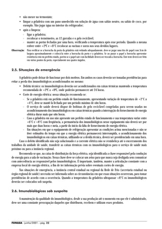 • não mexer no termostato;
        • limpar a geladeira com um pano umedecido em solução de água com sabão neutro, ou sabão de coco, por
          exemplo. Não jogar água no interior do refrigerador;
        • após a limpeza:
          - ligar a geladeira;
          - recolocar o termômetro, as 12 garrafas e o gelo reciclável;
          - manter as portas fechadas por uma hora, verificando a temperatura após esse período. Quando a mesma
             estiver entre +2ºC e +8°C recolocar as vacinas e soros nos seus devidos lugares.
Observação: Para verificar se a borracha da porta da geladeira está vedando adequadamente, deve-se pegar uma tira de papel com 3cm de
            largura aproximadamente e colocá-la entre a borracha da porta e a geladeira. Se ao puxar o papel a borracha apresentar
            resistência está em perfeito estado, porém se o papel sair com facilidade deverá ser trocada a borracha. Este teste deverá ser feito
            em vários pontos da porta, especialmente nos quatro ângulos.


2.5. Situações de emergência

        A geladeira pode deixar de funcionar por dois motivos. Em ambos os casos deverão ser tomadas providências para
evitar a perda dos imunobiológicos acondicionados no mesmo:
        • Defeito técnico: os imunobiológicos deverão ser acondicionados em caixas térmicas mantendo a temperatura
           recomendada de +2ºC a +8ºC, onde poderão permanecer até 24 horas.
        • Corte de energia elétrica: nessa situação recomenda-se:
           - Se a geladeira está em perfeito estado de funcionamento, apresentando variação de temperatura de +2°C a
               +4°C, deve-se mantê-la fechada por um período máximo de oito horas.
           - O serviço de saúde deverá dispor de bobinas de gelo reciclável congeladas para serem usadas no
               acondicionamento dos imunobiológicos em caixas térmicas quando a interrupção do fornecimento de energia
               elétrica durar mais que oito horas.
           - Caso a geladeira em uso não apresente um perfeito estado de funcionamento e sua temperatura variar entre
               +6°C e +8°C com freqüência, a permanência dos imunobiológicos nesse equipamento não deverá ser por
               mais que duas horas e meia, a partir do início da falta de fornecimento de energia elétrica.
           - Em situações em que o equipamento de refrigeração apresentar as condições acima mencionadas e não se
               tiver estimativa do tempo em que a energia elétrica permanecerá interrompida, o acondicionamento dos
               imunobiológicos em caixas térmicas, utilizando-se a devida técnica, deverá ser providenciado em uma hora.
        Caso o defeito identificado não seja solucionado e a corrente elétrica não se restabeleça até o encerramento dos
trabalhos da unidade de saúde, transferir as caixas térmicas com os imunobiológicos para o serviço de saúde mais
próximo ou para a instância regional.
        Recomenda-se que, na caixa de distribuição da força elétrica, seja identificada a chave responsável pela condução
de energia para a sala de vacinação. Nessa chave deve-se colocar um aviso para que nunca seja desligada sem comunicar
com antecedência ao responsável pelos imunobiológicos. É importante, também, manter a articulação constante com a
empresa local de energia elétrica, a fim de ter informação prévia sobre eventuais cortes de energia.
        Nas situações de emergência, a instância central estadual ou regional da Rede de Frio (secretaria estadual ou
órgão regional de saúde) necessita ser informada sobre as circunstâncias em que essas situações ocorreram, para tomar
providências de acordo com a ocorrência. Quando a temperatura da geladeira ultrapassar +8°C os imunobiológicos
deverão ser colocados sob suspeita.

2.6. Imunobiológicos sob suspeita

       A manutenção da qualidade do imunobiológico, desde a sua produção até o momento em que ele é administrado,
deve ser uma constante preocupação daqueles que distribuem, recebem e utilizam esses produtos.




FUNASA - junho/2001 - pág. 22
 