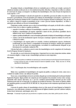 Em qualquer situação, os imunobiológicos devem ser examinados para se verificar, por exemplo, a presença de
substâncias estranhas ou alterações da cor e da consistência do produto. Além disso, é importante se verificar as condições
de conservação do estoque, no transporte e na utilização dos imunobiológicos, bem como elevação da temperatura da
vacina superior a +8°C.
       Quando um imunobiológico é colocado sob suspeita deve ser submetido a processos de análise e/ou reteste. Será
necessário o preenchimento correto do formulário para Avaliação de Imunobiológicos sob Suspeita, o qual deverá ser
enviado pela Coordenação Estadual do PNI à Coordenação Geral do Programa Nacional de Imunizações. Esta, por sua
vez, avaliará a situação de suspeita recomendando ou não o reteste (processo bastante dispendioso), ou indicar a
autorização para utilização ou descarte do imunobiológico.
       É importante ressaltar, entretanto, que ao colocar um imunobiológico sob suspeita, até decidir sobre a realização
ou não do reteste, deve-se adotar as seguintes providências:
       • suspender de imediato a utilização do imunobiológico, mantendo-o sob refrigeração adequada;
       • identificar o imunobiológico sob suspeita, registrando o número do lote, procedência, quantidade, data da
           validade do lote, local e condições de armazenamento;
       • registrar o problema identificando a causa no formulário padronizado de Avaliação de Imunobiológicos sob Suspeita;
       • contatar a rede de frio imediatamente superior (local para o municipal, regional ou estadual, de acordo com
           a situação do estado);
       • o imunobiológico sob suspeita poderá ser remetido à instância imediatamente superior, devidamente
           acondicionado em caixas térmicas e acompanhado do documento de devolução, assinado pelo responsável
           (no caso de falta de espaço nos armazenamentos, necessidade de acondicionamento adequado ou por
           determinação do coordenador estadual do PNI).
       A decisão final sobre a realização ou não de reteste dos imunobiológicos será de competência da Coordenação
Geral do Programa Nacional de Imunizações.
       Por outro lado, no caso de alterações da temperatura, é importante levar em conta a temperatura máxima, mínima
e do momento atingida e o tempo em que o imunobiológico permaneceu nesta temperatura.
Observações:
            • As vacinas não poderão ser inutilizadas sem autorização por escrito da Coordenação Geral do Programa Nacional de Imunizações;
            • O tempo de duração do reteste, no Instituto Nacional de Controle de Qualidade em Saúde – INCQS, varia entre 45 e 90 dias,
              dependendo do imunobiológico.


       2.6.1. Inutilização dos imunobiológicos sob suspeita

        Muitas vezes o quantitativo de imunobiológicos sob suspeita não justifica a realização de reteste, outras vezes o
resultado da reanálise orienta a não utilização do produto.
        Nesses casos, os imunobiológicos devem ter um destino adequado que será determinado pela Coordenação Estadual/
Regional do Programa. Alguns produtos são compostos por microorganismo vivos atenuados (vacinas contra: sarampo,
poliomielite, febre amarela, tuberculose, etc.) e, por isso, constituem material biológico infectante que deve receber
tratamento prévio antes de ser desprezado. Os compostos por produtos de bactérias e vírus mortos ou sintéticos obtidos
por engenharia genética (as vacinas DTP, dT, DT, Hib, HB, etc.) não precisam receber tratamento especial antes de serem
inutilizadas.
        O descarte de grandes volumes de imunobiológicos deverá ser feito através da Central Regional ou Estadual de
Imunizações, com conhecimento, orientação e acompanhamento da Vigilância Sanitária e proceder conforme condições
técnicas locais (incineração, autoclavagem, aterro, etc.)
Observação: Os municípios de grande porte que preencherem os requisitos necessários, acima citados, poderão proceder o descarte.




                                                                                                   FUNASA - junho/2001 - pág. 23
 