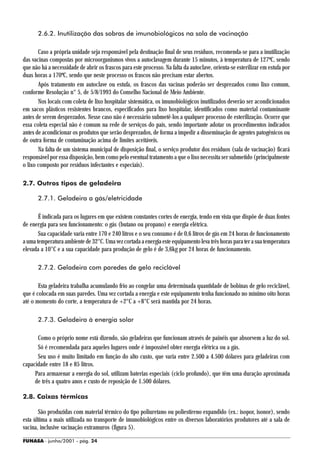 2.6.2. Inutilização das sobras de imunobiológicos na sala de vacinação

       Caso a própria unidade seja responsável pela destinação final de seus resíduos, recomenda-se para a inutilização
das vacinas compostas por microorganismos vivos a autoclavagem durante 15 minutos, à temperatura de 127ºC, sendo
que não há a necessidade de abrir os frascos para este processo. Na falta da autoclave, orienta-se esterilizar em estufa por
duas horas a 170ºC, sendo que neste processo os frascos não precisam estar abertos.
       Após tratamento em autoclave ou estufa, os frascos das vacinas poderão ser desprezados como lixo comum,
conforme Resolução n° 5, de 5/8/1993 do Conselho Nacional de Meio Ambiente.
       Nos locais com coleta de lixo hospitalar sistemática, os imunobiológicos inutilizados deverão ser acondicionados
em sacos plásticos resistentes brancos, especificados para lixo hospitalar, identificados como material contaminante
antes de serem desprezados. Nesse caso não é necessário submetê-los a qualquer processo de esterilização. Ocorre que
essa coleta especial não é comum na rede de serviços do país, sendo importante adotar os procedimentos indicados
antes de acondicionar os produtos que serão desprezados, de forma a impedir a disseminação de agentes patogênicos ou
de outra forma de contaminação acima de limites aceitáveis.
       Na falta de um sistema municipal de disposição final, o serviço produtor dos resíduos (sala de vacinação) ficará
responsável por essa disposição, bem como pelo eventual tratamento a que o lixo necessita ser submetido (principalmente
o lixo composto por resíduos infectantes e especiais).

2.7. Outros tipos de geladeira

       2.7.1. Geladeira a gás/eletricidade

       É indicada para os lugares em que existem constantes cortes de energia, tendo em vista que dispõe de duas fontes
de energia para seu funcionamento: o gás (butano ou propano) e energia elétrica.
       Sua capacidade varia entre 170 e 240 litros e o seu consumo é de 0,6 litros de gás em 24 horas de funcionamento
a uma temperatura ambiente de 32°C. Uma vez cortada a energia este equipamento leva três horas para ter a sua temperatura
elevada a 10°C e a sua capacidade para produção de gelo é de 3,6kg por 24 horas de funcionamento.

       2.7.2. Geladeira com paredes de gelo reciclável

       Esta geladeira trabalha acumulando frio ao congelar uma determinada quantidade de bobinas de gelo reciclável,
que é colocada em suas paredes. Uma vez cortada a energia e este equipamento tenha funcionado no mínimo oito horas
até o momento do corte, a temperatura de +2°C a +8°C será mantida por 24 horas.

       2.7.3. Geladeira à energia solar

      Como o próprio nome está dizendo, são geladeiras que funcionam através de painéis que absorvem a luz do sol.
      Só é recomendada para aqueles lugares onde é impossível obter energia elétrica ou a gás.
      Seu uso é muito limitado em função do alto custo, que varia entre 2.500 a 4.500 dólares para geladeiras com
capacidade entre 18 e 85 litros.
     Para armazenar a energia do sol, utilizam baterias especiais (ciclo profundo), que têm uma duração aproximada
     de três a quatro anos e custo de reposição de 1.500 dólares.

2.8. Caixas térmicas

       São produzidas com material térmico do tipo poliuretano ou poliestireno expandido (ex.: isopor, isonor), sendo
esta última a mais utilizada no transporte de imunobiológicos entre os diversos laboratórios produtores até a sala de
vacina, inclusive vacinação extramuros (figura 5).

FUNASA - junho/2001 - pág. 24
 