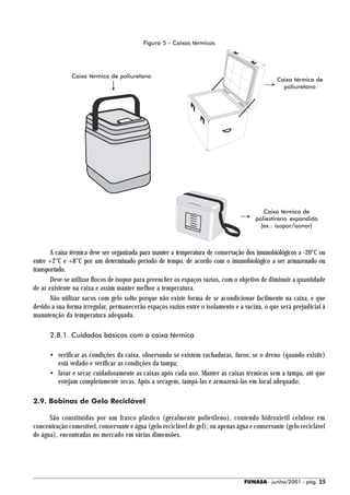 Figura 5 - Caixas térmicas




               Caixa térmica de poliuretano
                                                                                                Caixa térmica de
                                                                                                  poliuretano




                                                                                          Caixa térmica de
                                                                                       poliestireno expandido
                                                                                         (ex.: isopor/isonor)



       A caixa térmica deve ser organizada para manter a temperatura de conservação dos imunobiológicos a -20°C ou
entre +2°C e +8°C por um determinado período de tempo, de acordo com o imunobiológico a ser armazenado ou
transportado.
       Deve-se utilizar flocos de isopor para preencher os espaços vazios, com o objetivo de diminuir a quantidade
de ar existente na caixa e assim manter melhor a temperatura.
       Não utilizar sacos com gelo solto porque não existe forma de se acondicionar facilmente na caixa, e que
devido a sua forma irregular, permanecerão espaços vazios entre o isolamento e a vacina, o que será prejudicial à
manutenção da temperatura adequada.

      2.8.1. Cuidados básicos com a caixa térmica

      • verificar as condições da caixa, observando se existem rachaduras, furos; se o dreno (quando existir)
        está vedado e verificar as condições da tampa;
      • lavar e secar cuidadosamente as caixas após cada uso. Manter as caixas térmicas sem a tampa, até que
        estejam completamente secas. Após a secagem, tampá-las e armazená-las em local adequado;

2.9. Bobinas de Gelo Reciclável

      São constituídas por um frasco plástico (geralmente polietileno), contendo hidroxietil celulose em
concentração comestível, conservante e água (gelo reciclável de gel); ou apenas água e conservante (gelo reciclável
de água), encontradas no mercado em várias dimensões.




                                                                                   FUNASA - junho/2001 - pág. 25
 