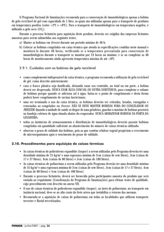O Programa Nacional de Imunizações recomenda para a conservação de imunobiológicos apenas a bobina
de gelo reciclável de gel com capacidade de 1 litro, as quais são utilizadas apenas para o transporte de produtos
em temperatura positiva (entre +2ºC e +8ºC). Para o transporte de imunobiológicos em temperatura negativa, é
utilizado o gelo seco (CO2).
       Durante o processo licitatório para aquisição deste produto, deverão ser exigidas das empresas licitantes
amostras para serem submetidas aos seguintes testes:
       a) Manter as bobinas em freezer durante um período mínimo de 48 h;
       b) Colocar as bobinas congeladas em caixa térmica que atenda às especificações contidas neste manual e
          monitorá-la durante 48 horas, verificando se a temperatura preconizada para conservação de
          imunobiológicos durante o transporte se mantém por 24 horas no mínimo; e se ao completar as 48
          horas de monitoramento ainda apresenta temperatura máxima de até +8ºC.

      2.9.1. Cuidados com as bobinas de gelo reciclável

      • como complemento indispensável da caixa térmica, o programa recomenda a utilização de gelo reciclável
        de gel, como descrito anteriormente;
      • caso o frasco plástico seja danificado, deixando vazar seu conteúdo, no total ou em parte, a bobina
        deverá ser desprezada. NUNCA USAR ÁGUA COM SAL OU OUTRA SUBSTÂNCIA, para completar o volume
        de bobinas porque quando se adiciona sal à água, baixa-se o ponto de congelamento e desta forma
        poderá haver congelamento de vacinas bacterianas;
      • uma vez terminado o uso da caixa térmica, as bobinas deverão ser retiradas, lavadas, enxugadas e
        retornadas ao congelador ou freezer. NÃO SE DEVE MANTER BOBINAS FORA DO CONGELADOR OU
        FREEZER. Quando a unidade de saúde só dispor de uma geladeira, guardar o máximo de bobinas possíveis
        na bandeja coletora de água situada abaixo do evaporador. NUNCA ARMAZENAR BOBINAS NA PORTA DA
        GELADEIRA.
      • todas as instâncias de armazenamento e distribuição de imunobiológicos deverão possuir bobinas
        congeladas em quantidade suficiente ao abastecimento do número de caixas térmicas utilizado.
      • observar o prazo de validade das bobinas, pois as que contêm celulose vegetal propiciam o crescimento
        de microorganismos após o vencimento do prazo de validade.

2.10. Procedimentos para aquisição de caixas térmicas

      • As caixas térmicas de poliestireno expandido (isopor) a serem utilizadas pelo Programa deverão ter uma
        densidade mínima de 25 kg/m3 e uma espessura mínima de 2cm (caixas de sete litros), 3cm (caixas de
        17 e 37 litros), 4cm (caixas de 80 litros) e 5cm (caixas de 180 litros).
      • As caixas térmicas de poliuretano a serem utilizadas pelo Programa deverão ter uma densidade mínima
        de 35 kg/m3 e uma espessura mínima de 2cm (caixas de sete litros), 3cm (caixas de 17 e 37 litros), 4cm
        (caixas de 80 litros) e 5cm (caixas de 180 litros).
      • Durante o processo licitatório, deverá ser fornecida pelos participantes amostra do produto que será
        enviada ao requisitante (Coordenação do Programa de Imunizações) para efetuar testes de qualidade,
        cujo procedimento está descrito no anexo VII.
      • O uso de caixas térmicas de poliestireno expandido (isopor), ao invés de poliuretano, no transporte em
        instância nacional, deve-se ao alto custo do frete aéreo que inviabiliza o retorno das mesmas.
      • Recomenda-se a aquisição de caixas de poliuretano em todas as localidades que utilizem transporte
        terrestre e fluvial terceirizados.




FUNASA - junho/2001 - pág. 26
 