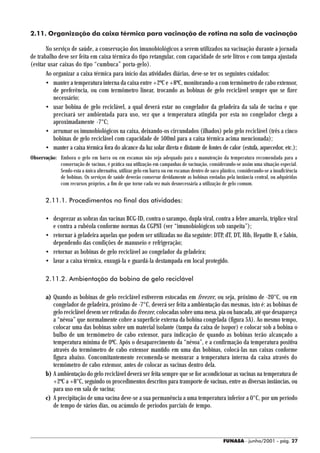 2.11. Organização da caixa térmica para vacinação de rotina na sala de vacinação

       No serviço de saúde, a conservação dos imunobiológicos a serem utilizados na vacinação durante a jornada
de trabalho deve ser feita em caixa térmica do tipo retangular, com capacidade de sete litros e com tampa ajustada
(evitar usar caixas do tipo “cumbuca” porta-gelo).
       Ao organizar a caixa térmica para início das atividades diárias, deve-se ter os seguintes cuidados:
       • manter a temperatura interna da caixa entre +2ºC e +8ºC, monitorando-a com termômetro de cabo extensor,
          de preferência, ou com termômetro linear, trocando as bobinas de gelo reciclável sempre que se fizer
          necessário;
       • usar bobina de gelo reciclável, a qual deverá estar no congelador da geladeira da sala de vacina e que
          precisará ser ambientada para uso, vez que a temperatura atingida por esta no congelador chega a
          aproximadamente -7°C;
       • arrumar os imunobiológicos na caixa, deixando-os circundados (ilhados) pelo gelo reciclável (três a cinco
          bobinas de gelo reciclável com capacidade de 500ml para a caixa térmica acima mencionada);
       • manter a caixa térmica fora do alcance da luz solar direta e distante de fontes de calor (estufa, aquecedor, etc.);
Observação: Embora o gelo em barra ou em escamas não seja adequado para a manutenção da temperatura recomendada para a
            conservação de vacinas, é prática sua utilização em campanhas de vacinação, considerando-se assim uma situação especial.
            Sendo esta a única alternativa, utilizar gelo em barra ou em escamas dentro de saco plástico, considerando-se a insuficiência
            de bobinas. Os serviços de saúde deverão conservar devidamente as bobinas enviadas pela instância central, ou adquiridas
            com recursos próprios, a fim de que torne cada vez mais desnecessária a utilização de gelo comum.


       2.11.1. Procedimentos no final das atividades:

       • desprezar as sobras das vacinas BCG-ID, contra o sarampo, dupla viral, contra a febre amarela, tríplice viral
         e contra a rubéola conforme normas da CGPNI (ver “imunobiológicos sob suspeita”);
       • retornar à geladeira aquelas que podem ser utilizadas no dia seguinte: DTP, dT, DT, Hib, Hepatite B, e Sabin,
         dependendo das condições de manuseio e refrigeração;
       • retornar as bobinas de gelo reciclável ao congelador da geladeira;
       • lavar a caixa térmica, enxugá-la e guardá-la destampada em local protegido.

       2.11.2. Ambientação da bobina de gelo reciclável

       a) Quando as bobinas de gelo reciclável estiverem estocadas em freezer, ou seja, próximo de -20°C, ou em
          congelador de geladeira, próximo de -7°C, deverá ser feita a ambientação das mesmas, isto é: as bobinas de
          gelo reciclável devem ser retiradas do freezer, colocadas sobre uma mesa, pia ou bancada, até que desapareça
          a “névoa” que normalmente cobre a superfície externa da bobina congelada (figura 5A). Ao mesmo tempo,
          colocar uma das bobinas sobre um material isolante (tampa da caixa de isopor) e colocar sob a bobina o
          bulbo de um termômetro de cabo extensor, para indicação de quando as bobinas terão alcançado a
          temperatura mínima de 0ºC. Após o desaparecimento da “névoa”, e a confirmação da temperatura positiva
          através do termômetro de cabo extensor mantido em uma das bobinas, colocá-las nas caixas conforme
          figura abaixo. Concomitantemente recomenda-se mensurar a temperatura interna da caixa através do
          termômetro de cabo extensor, antes de colocar as vacinas dentro dela.
       b) A ambientação do gelo reciclável deverá ser feita sempre que se for acondicionar as vacinas na temperatura de
          +2ºC a +8°C, seguindo os procedimentos descritos para transporte de vacinas, entre as diversas instâncias, ou
          para uso em sala de vacina;
       c) A precipitação de uma vacina deve-se a sua permanência a uma temperatura inferior a 0°C, por um período
          de tempo de vários dias, ou acúmulo de períodos parciais de tempo.




                                                                                                   FUNASA - junho/2001 - pág. 27
 