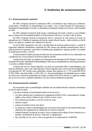3. Instâncias de armazenamento


3.1. Armazenamento nacional

       Em 1982 o Programa Nacional de Imunizações (PNI), necessitando de uma Central para recebimento,
armazenagem e distribuição de imunobiológicos aos estados, criou a Central Nacional de Armazenagem e
Distribuição de Imunobiológicos (Cenadi), nas dependências da Fundação Oswaldo Cruz (Fiocruz), onde foi mantida
até 1992.
       Em 1992 a Fundação Nacional de Saúde assume a administração da Cenadi e transfere as suas atividades
para as câmaras frias da Companhia Brasileira de Armazenamento (Cibrazem), em Irajá, no Rio de Janeiro.
       Em 1994 o Programa Nacional de Imunizações inicia a construção de sede própria da Cenadi, nas
dependências do 14° Batalhão de Suprimento do Exército, situado à Rua Dr. Garnier – Bairro da Rocha, no Rio de
Janeiro, em regime de comodato com o Ministério do Exército.
       No ano de 1996 é inaugurada a nova sede, concebida dentro de modernos padrões técnicos, e controle de
temperatura totalmente informatizado, monitorada por 282 sensores que informam sistematicamente todos os
dados gerenciais de temperatura, carga elétrica consumida pelos equipamentos, segurança predial e necessidade
de manutenção preventiva e corretiva.
       A Cenadi atualmente também participa da elaboração dos treinamentos em Rede de Frio colaborando com
a qualificação dos recursos humanos nas diversas instâncias da Rede.
       A equipe técnica da Cenadi, em conjunto com o Departamento de Informática do SUS (Datasus), desenvolveu
um Sistema de Controle e Distribuição de Imunobiológicos (EDI) que já está implantado na central de gerenciamento
e em todas as unidades federadas.
       A Cenadi conta com três câmaras frigoríficas, nas quais são armazenados todos os imunobiológicos, para
posterior distribuição a todo o país. Estão disponíveis câmaras frigoríficas para conservação dos imunobiológicos
em temperatura de -20ºC (vacinas contra: poliomielite, sarampo, febre amarela, etc.) e +2ºC (vacina DTP, DT, dT,
TT, BCG, VCRH, contra febre tifóide e os SAT e SAD, etc.). Esses imunobiológicos são distribuídos para os estados
de acordo com o controle de movimentação de estoque, recebidos até dia 10 de cada mês e a seguir são enviados
por via área ou terrestre (caminhões frigoríficos) em caixas térmicas devidamente preparadas.

3.2. Armazenamento estadual

      São armazenados todos os imunobiológicos utilizados em cada unidade federada, destinados à distribuição
na rede de saúde do estado.
      A área física destinada à Central Estadual da Rede de Frio deverá ter:
      • área física suficiente para a localização dos equipamentos da Rede de Frio e armazenagem de seringas,
         agulhas, caixas térmicas, bobinas de gelo reciclável, vacinas e soros;
      • boa localização para facilitar o acesso de veículos de carga;
      • ambiente arejado;
      • proteção da incidência de luz solar direta;
      • os estados que recebem os imunobiológicos por via terrestre devem dispor de uma tomada trifásica para
         alimentação dos equipamentos de refrigeração do veículo de transporte;
      • ambiente destinado à localização da câmara, freezer e geladeira deverá dispor de boa circulação de ar e
         permitir a movimentação de pessoas e carga entre os equipamentos;
      • Para cada 20m2 de área, deve-se colocar um aparelho de ar-condicionado de 12.000 BTUs.




                                                                                 FUNASA - junho/2001 - pág. 29
 