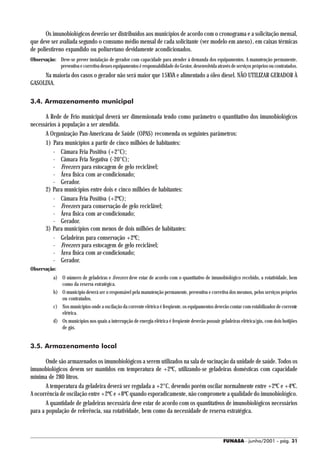Os imunobiológicos deverão ser distribuídos aos municípios de acordo com o cronograma e a solicitação mensal,
que deve ser avaliada segundo o consumo médio mensal de cada solicitante (ver modelo em anexo), em caixas térmicas
de poliestireno expandido ou poliuretano devidamente acondicionados.
Observação: Deve-se prever instalação de gerador com capacidade para atender à demanda dos equipamentos. A manutenção permanente,
            preventiva e corretiva desses equipamentos é responsabilidade do Gestor, desenvolvida através de serviços próprios ou contratados.
     Na maioria dos casos o gerador não será maior que 15KVA e alimentado a óleo diesel. NÃO UTILIZAR GERADOR À
GASOLINA.

3.4. Armazenamento municipal

      A Rede de Frio municipal deverá ser dimensionada tendo como parâmetro o quantitativo dos imunobiológicos
necessários à população a ser atendida.
      A Organização Pan-Americana de Saúde (OPAS) recomenda os seguintes parâmetros:
      1) Para municípios a partir de cinco milhões de habitantes:
          - Câmara Fria Positiva (+2°C);
          - Câmara Fria Negativa (-20°C);
          - Freezers para estocagem de gelo reciclável;
          - Área física com ar-condicionado;
          - Gerador.
      2) Para municípios entre dois e cinco milhões de habitantes:
          - Câmara Fria Positiva (+2ºC);
          - Freezers para conservação de gelo reciclável;
          - Área física com ar-condicionado;
          - Gerador.
      3) Para municípios com menos de dois milhões de habitantes:
          - Geladeiras para conservação +2ºC;
          - Freezers para estocagem de gelo reciclável;
          - Área física com ar-condicionado;
          - Gerador.
Observação:
            a) O número de geladeiras e freezers deve estar de acordo com o quantitativo de imunobiológico recebido, a rotatividade, bem
               como da reserva estratégica.
            b) O município deverá ser o responsável pela manutenção permanente, preventiva e corretiva dos mesmos, pelos serviços próprios
               ou contratados.
            c) Nos municípios onde a oscilação da corrente elétrica é freqüente, os equipamentos deverão contar com estabilizador de corrente
               elétrica.
            d) Os municípios nos quais a interrupção de energia elétrica é freqüente deverão possuir geladeiras elétrica/gás, com dois botijões
               de gás.


3.5. Armazenamento local

       Onde são armazenados os imunobiológicos a serem utilizados na sala de vacinação da unidade de saúde. Todos os
imunobiológicos devem ser mantidos em temperatura de +2ºC, utilizando-se geladeiras domésticas com capacidade
mínima de 280 litros.
       A temperatura da geladeira deverá ser regulada a +2°C, devendo porém oscilar normalmente entre +2ºC e +4ºC.
A ocorrência de oscilação entre +2ºC e +8ºC quando esporadicamente, não compromete a qualidade do imunobiológico.
       A quantidade de geladeiras necessária deve estar de acordo com os quantitativos de imunobiológicos necessários
para a população de referência, sua rotatividade, bem como da necessidade de reserva estratégica.



                                                                                                       FUNASA - junho/2001 - pág. 31
 
