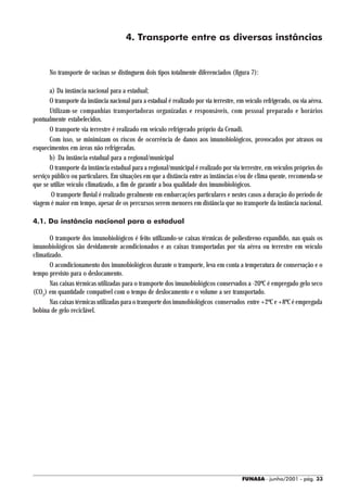 4. Transporte entre as diversas instâncias


       No transporte de vacinas se distinguem dois tipos totalmente diferenciados (figura 7):

       a) Da instância nacional para a estadual;
       O transporte da instância nacional para a estadual é realizado por via terrestre, em veículo refrigerado, ou via aérea.
       Utilizam-se companhias transportadoras organizadas e responsáveis, com pessoal preparado e horários
pontualmente estabelecidos.
       O transporte via terrestre é realizado em veículo refrigerado próprio da Cenadi.
       Com isso, se minimizam os riscos de ocorrência de danos aos imunobiológicos, provocados por atrasos ou
esquecimentos em áreas não refrigeradas.
       b) Da instância estadual para a regional/municipal
       O transporte da instância estadual para a regional/municipal é realizado por via terrestre, em veículos próprios do
serviço público ou particulares. Em situações em que a distância entre as instâncias e/ou de clima quente, recomenda-se
que se utilize veículo climatizado, a fim de garantir a boa qualidade dos imunobiológicos.
        O transporte fluvial é realizado geralmente em embarcações particulares e nestes casos a duração do período de
viagem é maior em tempo, apesar de os percursos serem menores em distância que no transporte da instância nacional.

4.1. Da instância nacional para a estadual

       O transporte dos imunobiológicos é feito utilizando-se caixas térmicas de poliestireno expandido, nas quais os
imunobiológicos são devidamente acondicionados e as caixas transportadas por via aérea ou terrestre em veículo
climatizado.
       O acondicionamento dos imunobiológicos durante o transporte, leva em conta a temperatura de conservação e o
tempo previsto para o deslocamento.
       Nas caixas térmicas utilizadas para o transporte dos imunobiológicos conservados a -20ºC é empregado gelo seco
(CO2) em quantidade compatível com o tempo de deslocamento e o volume a ser transportado.
       Nas caixas térmicas utilizadas para o transporte dos imunobiológicos conservados entre +2ºC e +8ºC é empregada
bobina de gelo reciclável.




                                                                                          FUNASA - junho/2001 - pág. 33
 