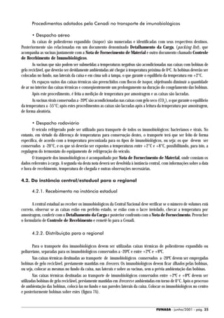 Procedimentos adotados pela Cenadi no transporte de imunobiológicos

       • Despacho aéreo
       As caixas de poliestireno expandido (isopor) são numeradas e identificadas com seus respectivos destinos.
Posteriormente são relacionadas em um documento denominado Detalhamento da Carga, (packing list), que
acompanha as vacinas juntamente com a Nota de Fornecimento de Material e outro documento chamado Controle
de Recebimento de Imunobiológicos.
       As vacinas que não podem ser submetidas a temperaturas negativas são acondicionadas nas caixas com bobinas de
gelo reciclável, que deverão ser devidamente ambientadas até chegar à temperatura próxima de 0 oC. As bobinas deverão ser
colocadas no fundo, nas laterais da caixa e em cima sob a tampa, o que garante o equilíbrio da temperatura em +2°C.
       Os espaços vazios das caixas térmicas são preenchidos com flocos de isopor, objetivando diminuir a quantidade
de ar no interior das caixas térmicas e conseqüentemente um prolongamento na duração do congelamento das bobinas.
       Após este procedimento, é feita a medição de temperatura por amostragem e as caixas são lacradas.
       As vacinas virais conservadas a -20ºC são acondicionadas nas caixas com gelo seco (CO2), o que garante o equilíbrio
da temperatura a -55°C; após estes procedimentos as caixas são lacradas após a leitura da temperatura por amostragem,
de forma aleatória.

       • Despacho rodoviário
       O veículo refrigerado pode ser utilizado para transporte de todos os imunobiológicos: bacterianos e virais. No
entanto, em virtude da diferença de temperaturas para conservação destes, o transporte terá que ser feito de forma
específica, de acordo com a temperatura preconizada para os tipos de imunobiológicos, ou seja: os que devem ser
conservados a -20°C, e os que só deverão ser expostos a temperaturas entre +2°C e +8°C, possibilitando, para isto, a
regulagem do termostato do equipamento de refrigeração do veículo.
       O transporte dos imunobiológicos é acompanhado por Nota de Fornecimento de Material, onde constam os
dados referentes à carga. A segunda via desta nota deverá ser devolvida à instância central, com informações sobre a data
e hora de recebimento, temperatura de chegada e outras observações necessárias.

4.2. Da instância central/estadual para a regional

      4.2.1. Recebimento na instância estadual

       A central estadual ao receber os imunobiológicos da Central Nacional deve verificar se o número de volumes está
correto, observar se as caixas estão em perfeito estado, se estão com o lacre inviolado, checar a temperatura por
amostragem, conferir com o Detalhamento da Carga e posterior confronto com a Nota de Fornecimento. Preencher
o formulário de Controle de Recebimento e remetê-lo para a Cenadi.

      4.2.2. Distribuição para a regional

        Para o transporte dos imunobiológicos devem ser utilizadas caixas térmicas de poliestireno expandido ou
poliuretano, separadas para os imunobiológicos conservados a -20ºC e entre +2ºC e +8ºC.
        Nas caixas térmicas destinadas ao transporte de imunobiológicos conservados a -20ºC devem ser empregadas
bobinas de gelo reciclável, previamente mantidas em freezers. Os imunobiológicos devem ficar ilhados pelas bobinas,
ou seja, colocar as mesmas no fundo da caixa, nas laterais e sobre as vacinas, sem a prévia ambientação das bobinas.
        Nas caixas térmicas destinadas ao transporte de imunobiológicos conservados entre +2ºC e +8ºC devem ser
utilizadas bobinas de gelo reciclável, previamente mantidas em freezers e ambientadas em torno de 0°C. Após o processo
de ambientação das bobinas, colocá-las no fundo e nas paredes laterais da caixa. Colocar os imunobiológicos no centro
e posteriormente bobinas sobre estes (figura 7A).


                                                                                        FUNASA - junho/2001 - pág. 35
 