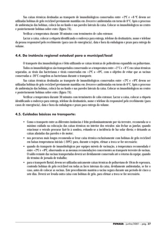 Nas caixas térmicas destinadas ao transporte de imunobiológicos conservados entre +2ºC e +8 ºC devem ser
utilizadas bobinas de gelo reciclável previamente mantidas em freezers e ambientadas em torno de 0°C. Após o processo
de ambientação das bobinas, colocá-las no fundo e nas paredes laterais da caixa. Colocar os imunobiológicos no centro
e posteriormente bobinas sobre estes (figura 7A).
        Verificar a temperatura durante 30 minutos com termômetro de cabo extensor.
        Lacrar a caixa, colocar a etiqueta identificando o endereço para entrega, telefone do destinatário, nome e telefone
da pessoa responsável pelo recebimento (para caso de emergência), data e hora da embalagem e prazo para entrega do
volume.

4.4. Da instância regional estadual para a municipal/local

        O transporte dos imunobiológicos é feito utilizando-se caixas térmicas de poliestireno expandido ou poliuretano.
        Todos os imunobiológicos são transportados conservando-se a temperatura entre +2°C e +8°C em caixas térmicas
separadas, as virais das bacterianas e virais conservadas em +2ºC a +8ºC, com o objetivo de evitar que as vacinas
conservadas a -20°C congelem as bacterianas durante o transporte.
        Nas caixas térmicas destinadas ao transporte de imunobiológicos conservados entre +2ºC e +8ºC devem ser
utilizadas bobinas de gelo reciclável previamente mantidas em freezers e ambientadas em torno de 0°C. Após o processo
de ambientação das bobinas, colocá-las no fundo e nas paredes laterais da caixa. Colocar os imunobiológicos no centro
e posteriormente bobinas sobre estes (figura 7A).
        Verificar a temperatura durante 30 minutos com termômetro de cabo extensor. Lacrar a caixa, colocar a etiqueta
identificando o endereço para entrega, telefone do destinatário, nome e telefone do responsável pelo recebimento (para
casos de emergência), data e hora da embalagem e prazo para entrega do volume.

4.5. Cuidados básicos no transporte:

       • Como o transporte entre as diferentes instâncias é feito predominantemente por via terrestre, recomenda-se o
         máximo cuidado na colocação das caixas térmicas no interior dos veículos: não fechar as janelas; quando
         estacionar o veículo procurar fazê-lo à sombra, evitando-se a incidência de luz solar direta; e deixando as
         caixas afastadas das paredes e do motor;
       • nos percursos mais longos recomenda-se levar caixa térmica exclusivamente com bobinas de gelo reciclável
         em baixas temperaturas iniciais (-20ºC) para, durante o trajeto, efetuar a troca se for necessário;
       • quando do transporte de imunobiológicos por equipes móveis de vacinação, a temperatura recomendada é
         entre +2ºC e +8ºC, observando-se as mesmas recomendações concernentes ao transporte terrestre de vacinas.
         O saldo restante das vacinas transportadas deverá ser devidamente conservado até o retorno da equipe, quando
         do término de jornada de trabalho;
       • para o transporte fluvial, devem ser utilizadas unicamente caixas térmicas de poliuretano de 10cm de espessura,
         contendo bobinas de gelo reciclável em todas as faces internas da caixa, devidamente ambientadas, se for o
         caso, antes de colocar as vacinas. Este procedimento mantém a vacina segura durante um período de cinco a
         sete dias. Deverá ser levada outra caixa com bobinas de gelo, para efetuar a troca se for necessário.




                                                                                        FUNASA - junho/2001 - pág. 37
 