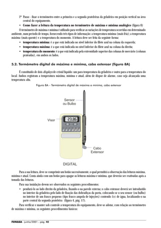 2º Passo - fixar o termômetro entre a primeira e a segunda prateleiras da geladeira em posição vertical na área
          central do equipamento.
      • Como fazer a leitura da temperatura no termômetro de máxima e mínima analógico (figura 8)
      O termômetro de máxima e mínima é utilizado para verificar as variações de temperatura ocorridas em determinado
ambiente, num período de tempo, fornecendo três tipos de informação: a temperatura mínima (mais fria); a temperatura
máxima (mais quente) e a temperatura do momento. A leitura deve ser feita da seguinte forma:
      • temperatura mínima: é a que está indicada no nível inferior do filete azul na coluna da esquerda;
      • temperatura máxima: é a que está indicada no nível inferior do filete azul na coluna da direita;
      • temperatura do momento: é a que está indicada pela extremidade superior das colunas de mercúrio (colunas
          prateadas), em ambos os lados.

5.2. Termômetro digital de máxima e mínima, cabo extensor (figura 8A)

       É constituído de dois displays de cristal líquido: um para temperatura da geladeira e outro para a temperatura do
local. Ambos registram a temperatura máxima, mínima e atual, além de dispor de alarme, caso seja alcançada uma
temperatura alta.
                     Figura 8A - Termômetro digital de máxima e mínima, cabo extensor




      Para a sua leitura, deve-se comprimir um botão sucessivamente, o qual permitirá a observação das leituras máxima,
mínima e atual. Conta ainda com um botão para apagar as leituras máxima e mínima, que deverão ser reativadas após a
tomada das leituras.
      Para sua instalação devem ser observados os seguintes procedimentos:
      • pendurá-lo ao lado direito da geladeira, fixando-o na parede externa; o cabo extensor deverá ser introduzido
         no interior da geladeira pelo lado de fixação das dobradiças da porta, colocando-se o seu sensor (ou bulbo)
         no interior de um frasco pequeno (tipo frasco ampola de injeções) contendo 1cc de água, localizando-o na
         parte central da segunda prateleira (figura 4, pág. 17).
      Para verificar e manter sob controle a temperatura do equipamento, deve-se adotar, com relação ao termômetro
de máxima e mínima, os seguintes procedimentos básicos:


FUNASA - junho/2001 - pág. 40
 