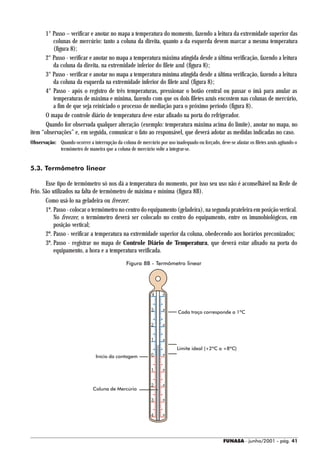 1° Passo – verificar e anotar no mapa a temperatura do momento, fazendo a leitura da extremidade superior das
          colunas de mercúrio: tanto a coluna da direita, quanto a da esquerda devem marcar a mesma temperatura
          (figura 8);
       2° Passo - verificar e anotar no mapa a temperatura máxima atingida desde a última verificação, fazendo a leitura
          da coluna da direita, na extremidade inferior do filete azul (figura 8);
       3° Passo - verificar e anotar no mapa a temperatura mínima atingida desde a última verificação, fazendo a leitura
          da coluna da esquerda na extremidade inferior do filete azul (figura 8);
       4° Passo - após o registro de três temperaturas, pressionar o botão central ou passar o ímã para anular as
          temperaturas de máxima e mínima, fazendo com que os dois filetes azuis encostem nas colunas de mercúrio,
          a fim de que seja reiniciado o processo de mediação para o próximo período (figura 8).
       O mapa de controle diário de temperatura deve estar afixado na porta do refrigerador.
       Quando for observada qualquer alteração (exemplo: temperatura máxima acima do limite), anotar no mapa, no
item “observações” e, em seguida, comunicar o fato ao responsável, que deverá adotar as medidas indicadas no caso.
Observação: Quando ocorrer a interrupção da coluna de mercúrio por uso inadequado ou forçado, deve-se afastar os filetes azuis agitando o
            termômetro de maneira que a coluna de mercúrio volte a integrar-se.


5.3. Termômetro linear

       Esse tipo de termômetro só nos dá a temperatura do momento, por isso seu uso não é aconselhável na Rede de
Frio. São utilizados na falta de termômetro de máxima e mínima (figura 8B).
       Como usá-lo na geladeira ou freezer:
       1º. Passo - colocar o termômetro no centro do equipamento (geladeira), na segunda prateleira em posição vertical.
           No freezer, o termômetro deverá ser colocado no centro do equipamento, entre os imunobiológicos, em
           posição vertical;
       2º. Passo - verificar a temperatura na extremidade superior da coluna, obedecendo aos horários preconizados;
       3º. Passo - registrar no mapa de Controle Diário de Temperatura, que deverá estar afixado na porta do
           equipamento, a hora e a temperatura verificada.
                                                 Figura 8B - Termômetro linear




                                                              4


                                                              3
                                                                           Cada traço corresponde a 1ºC

                                                              2


                                                              1
                                                                           Limite ideal (+2ºC a +8ºC)
                                 Início da contagem           0


                                                              1


                                                              2
                                Coluna de Mercúrio

                                                              3


                                                              4




                                                                                                   FUNASA - junho/2001 - pág. 41
 