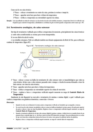 Como usá-lo em caixa térmica:
          1º Passo – colocar o termômetro no centro da caixa, próximo às vacinas e tampá-la;
          2º Passo – aguardar meia hora para fazer a leitura da temperatura;
          3º Passo – verificar a temperatura na extremidade superior da coluna.
Atenção: Caso seja utilizado na rotina de vacinação, na caixa térmica da sala ou do trabalho extramuro, a temperatura deverá ser verificada com
         freqüência para controle de temperatura, substituindo-se as bobinas de gelo reciclável quando a temperatura estiver maior que +8ºC.


5.4. Termômetro analógico, de cabo extensor

      Este tipo de termômetro é utilizado para verificar a temperatura do momento, principalmente das caixas térmicas:
      a) onde estão acondicionadas as vacinas para serem transportadas;
      b) no uso diário da sala de vacina;
      c) no trabalho extramuro. Pode ser utilizado também nos demais equipamentos da Rede de Frio, para verificação
contínua de temperatura (figura 8C).
                                    Figura 8C - Termômetro analógico de cabo extensor



                        Analógico




                                                           Coluna de mercúrio
                                                                                Cada traço corresponde a 1ºC




                                               Cabo extensor

                              Sensor
                                ou
                              bulbo

       1º Passo - colocar o sensor ou bulbo do termômetro de cabo extensor entre os imunobiológicos que estão na
           caixa térmica, fechar com o cabo extensor passando entre a tampa e a borda da mesma deixando o visor do
           lado externo, em cima da caixa térmica;
       2º Passo - aguardar meia hora para fazer a leitura da temperatura;
       3º Passo - verificar a temperatura na extremidade superior da coluna de mercúrio;
       4º Passo – registrar a hora e a temperatura verificada naquele momento no mapa de Controle Diário de
           Temperatura;
       Atualmente já está disponível no mercado o termômetro de máxima e mínima digital, o qual é utilizado para
conferir a temperatura em geladeiras domésticas, comerciais e freezers.
Observação:
            •    Quando do envio ou recebimento de vacinas anotar a temperatura verificada no formulário que acompanha a remessa.
            •    No caso de uso do cabo extensor em geladeira colocar o sensor ou bulbo na bandeja de vacinas, passar o fio pela parte superior
                 da porta e colocar o visor em cima da geladeira. Registrar a hora e a temperatura verificada naquele momento, no mapa de
                 Controle Diário de Temperatura.
            •    Quando o termômetro utilizado for do tipo cabo extensor digital de máxima e mínima, o bulbo deverá ser mantido dentro de um
                 pequeno frasco contendo água (p. ex.: um frasco vazio de vacina DTP abastecido com água). Esse procedimento deve-se ao fato
                 de que será fornecida a temperatura interna dos frascos de vacina e não apenas do ambiente interior da geladeira.
            •    Registrar a hora e a temperatura verificada naquele momento, no mapa de controle diário de temperatura.




FUNASA - junho/2001 - pág. 42
 