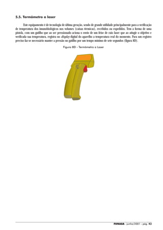 5.5. Termômetro a laser

        Este equipamento é de tecnologia de última geração, sendo de grande utilidade principalmente para a verificação
de temperatura dos imunobiológicos nos volumes (caixas térmicas), recebidos ou expedidos. Tem a forma de uma
pistola, com um gatilho que ao ser pressionado aciona o envio de um feixe de raio laser que ao atingir o objetivo e
verificada sua temperatura, registra no display digital do aparelho a temperatura real do momento. Para um registro
preciso faz-se necessário manter a pressão no gatilho por um tempo mínimo de sete segundos (figura 8D).
                                         Figura 8D - Termômetro a Laser




                                                                                     FUNASA - junho/2001 - pág. 43
 