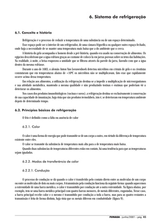 6. Sistema de refrigeração


6.1. Conceito e história

       Refrigeração é o processo de reduzir a temperatura de uma substância ou de um espaço determinado.
       Esse espaço pode ser o interior de um refrigerador, de uma câmara frigorífica ou qualquer outro espaço fechado,
onde haja a necessidade de se manter uma temperatura mais baixa que a do ambiente que o cerca.
       A história do gelo acompanha o homem desde a pré-história, quando era usado na conservação de alimentos. Os
egípcios descobriram que a água esfriava graças ao costume de colocá-la em jarras porosas sobre os tetos das habitações.
Na realidade, à noite, a brisa evaporava a umidade que se filtrava através da parede da jarra, fazendo com que a água
dentro da mesma esfriasse.
       Durante o ano de 1683, o alemão Anton Van Leeuwenhoek detectou micróbios em cristais de gelo e os cientistas
constataram que em temperaturas abaixo de +10ºC os micróbios não se multiplicavam, fato esse que rapidamente
ocorre acima dessa temperatura.
       Em relação aos alimentos, a utilização da refrigeração destina-se a impedir a multiplicação de microorganismos
e sua atividade metabólica, mantendo a mesma qualidade e não produzindo toxinas e enzimas que poderiam vir a
deteriorar os alimentos.
       Nos casos dos produtos imunobiológicos (vacinas e soros), a refrigeração destina-se exclusivamente à conservação
de sua capacidade de imunização, haja vista que são produtos termolábeis, isto é, se deterioram em temperatura ambiente
depois de determinado tempo.

6.2. Princípios básicos de refrigeração

      O frio é definido como a falta ou ausência de calor

      6.2.1. Calor

       O calor é uma forma de energia que pode transmitir-se de um corpo a outro, em virtude da diferença de temperatura
existente entre eles.
       O calor se transmite da substância de temperatura mais alta para a de temperatura mais baixa.
       Quando duas substâncias de temperaturas diferentes estão em contato, há uma tendência para que as temperaturas
sejam igualadas.

      6.2.2. Modos de transferência de calor

      6.2.2.1. Condução

       O processo de condução se dá quando o calor é transferido pelo contato direto entre as moléculas de um corpo
ou entre as moléculas de dois ou mais corpos. A transmissão pela condução funciona da seguinte forma: quando aquecemos
a extremidade de uma barra metálica, o calor é transmitido por condução até a outra extremidade. Na figura abaixo, por
exemplo, tem-se uma barra metálica principal com quatro barras menores, de metais diferentes, engastadas. Nesse caso,
a barra principal recebe calor e o mesmo é transmitido por condução a toda a barra, mas para as quatro restantes a
transmissão é feita de forma distinta, haja vista que os metais diferem em condutividade (figura 9).




                                                                                      FUNASA - junho/2001 - pág. 45
 