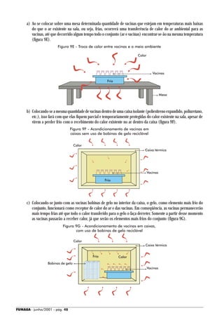 a) Ao se colocar sobre uma mesa determinada quantidade de vacinas que estejam em temperaturas mais baixas
        do que o ar existente na sala, ou seja, frias, ocorrerá uma transferência de calor do ar ambiental para as
        vacinas, até que decorrido algum tempo todo o conjunto (ar e vacinas) encontrar-se-ão na mesma temperatura
        (figura 9E).
                         Figura 9E - Troca de calor entre vacinas e o meio ambiente

                                                                             Calor




                                                                                        Vacinas

                                                         Frio



                                                                                               Mesa



     b) Colocando-se a mesma quantidade de vacinas dentro de uma caixa isolante (poliestireno expandido, poliuretano,
        etc.), isso fará com que elas fiquem parcial e temporariamente protegidas do calor existente na sala, apesar de
        virem a perder frio com o recebimento do calor existente no ar dentro da caixa (figura 9F).
                                 Figura 9F - Acondicionamento de vacinas em
                                 caixas sem uso de bobinas de gelo reciclável


                                    Calor
                                                                                 Caixa térmica




                                                                                     Vacinas

                                                       Frio




     c) Colocando-se junto com as vacinas bobinas de gelo no interior da caixa, o gelo, como elemento mais frio do
        conjunto, funcionará como receptor de calor do ar e das vacinas. Em conseqüência, as vacinas permanecerão
        mais tempo frias até que todo o calor transferido para o gelo o faça derreter. Somente a partir desse momento
        as vacinas passarão a receber calor, já que serão os elementos mais frios do conjunto (figura 9G).
                            Figura 9G - Acondicionamento de vacinas em caixas,
                                   com uso de bobinas de gelo reciclável

                                    Calor
                                                                                 Caixa térmica


                                               Frio             Calor
                  Bobinas de gelo
                                                                                     Vacinas




FUNASA - junho/2001 - pág. 48
 