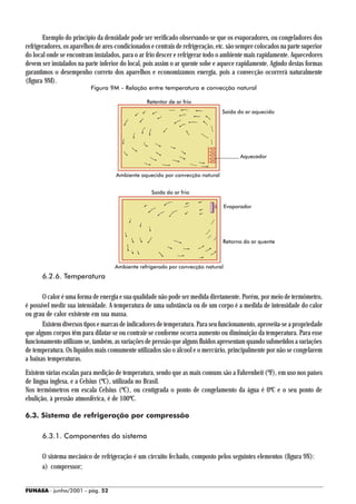 Exemplo do princípio da densidade pode ser verificado observando-se que os evaporadores, ou congeladores dos
refrigeradores, os aparelhos de ares-condicionados e centrais de refrigeração, etc. são sempre colocados na parte superior
do local onde se encontram instalados, para o ar frio descer e refrigerar todo o ambiente mais rapidamente. Aquecedores
devem ser instalados na parte inferior do local, pois assim o ar quente sobe e aquece rapidamente. Agindo destas formas
garantimos o desempenho correto dos aparelhos e economizamos energia, pois a convecção ocorrerá naturalmente
(figura 9M).
                          Figura 9M - Relação entre temperatura e convecção natural

                                                 Retentor de ar frio
                                                                                Saída do ar aquecido




                                                                                        Aquecedor


                                     Ambiente aquecido por convecção natural


                                                   Saída do ar frio

                                                                                 Evaporador




                                                                                 Retorno do ar quente



                                    Ambiente refrigerado por convecção natural
      6.2.6. Temperatura

       O calor é uma forma de energia e sua qualidade não pode ser medida diretamente. Porém, por meio de termômetro,
é possível medir sua intensidade. A temperatura de uma substância ou de um corpo é a medida de intensidade do calor
ou grau de calor existente em sua massa.
       Existem diversos tipos e marcas de indicadores de temperatura. Para seu funcionamento, aproveita-se a propriedade
que alguns corpos têm para dilatar-se ou contrair-se conforme ocorra aumento ou diminuição da temperatura. Para esse
funcionamento utilizam-se, também, as variações de pressão que alguns fluidos apresentam quando submetidos a variações
de temperatura. Os líquidos mais comumente utilizados são o álcool e o mercúrio, principalmente por não se congelarem
a baixas temperaturas.
Existem várias escalas para medição de temperatura, sendo que as mais comuns são a Fahrenheit (ºF), em uso nos países
de língua inglesa, e a Celsius (ºC), utilizada no Brasil.
Nos termômetros em escala Celsius (ºC), ou centígrada o ponto de congelamento da água é 0ºC e o seu ponto de
ebulição, à pressão atmosférica, é de 100ºC.

6.3. Sistema de refrigeração por compressão

      6.3.1. Componentes do sistema

      O sistema mecânico de refrigeração é um circuito fechado, composto pelos seguintes elementos (figura 9N):
      a) compressor;


FUNASA - junho/2001 - pág. 52
 