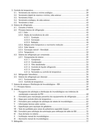 5. Controle de temperatura ........................................................................................................... 39
   5.1. Termômetro de máxima e mínima analógico ................................................................... 39
   5.2. Termômetro digital de máxima e mínima, cabo extensor ................................................. 40
   5.3. Termômetro linear ........................................................................................................... 41
   5.4. Termômetro analógico, de cabo extensor ......................................................................... 42
   5.5. Termômetro a laser .......................................................................................................... 43
6. Sistema de refrigeração ............................................................................................................ 45
   6.1. Conceito e história ........................................................................................................... 45
   6.2. Princípios básicos de refrigeração .................................................................................... 45
          6.2.1. Calor ..................................................................................................................... 45
          6.2.2. Modos de transferência de calor .......................................................................... 45
                   6.2.2.1. Condução .............................................................................................. 45
                   6.2.2.2. Convecção ............................................................................................. 46
                   6.2.2.3. Radiação ................................................................................................ 46
          6.2.3. Relação entre temperatura e movimento molecular .............................................. 47
          6.2.4. Calor latente ........................................................................................................ 47
          6.2.5. Convecção natural – Densidade ........................................................................... 51
          6.2.6. Temperatura ......................................................................................................... 52
   6.3. Sistema de refrigeração por compressão ......................................................................... 52
          6.3.1. Componentes do sistema ..................................................................................... 52
                   6.3.1.1. Compressor ........................................................................................... 54
                   6.3.1.2. Condensador ......................................................................................... 54
                   6.3.1.3. Filtro desidratador ................................................................................. 55
                   6.3.1.4. Controle do líquido refrigerante ............................................................. 55
                   6.3.1.5. Evaporador ............................................................................................ 55
                   6.3.1.6. Termostato ou controle de temperatura .................................................. 55
   6.4. Refrigerador fotovoltaico .................................................................................................. 56
   6.5. Sistema de refrigeração por absorção ............................................................................. 56
          6.4.1. Funcionamento ..................................................................................................... 56
          6.4.2. Controle de temperatura ...................................................................................... 58
7. Sistema de estoque e Distribuição de Imunobiológicos – EDI ..................................................... 59
   7.1. Princípios básicos ............................................................................................................... 59
8. Anexos ...................................................................................................................................... 60
   I    - Fluxograma de solicitação e distribuição de imunobiológicos nas instâncias de
          coordenação e execução do PNI ...................................................................................... 60
   II - Formulário para manutenção preventiva dos equipamentos de refrigeração ................... 61
   III - Mapa para controle diário de temperatura ...................................................................... 64
   IV - Formulário para avaliação de solicitação de reteste de imunobiológico ........................... 65
   V - Informações técnicas sobre vacinas .................................................................................. 67
   VI - Especificação para aquisição de geladeiras ..................................................................... 69
   VII - Teste de qualidade para caixas de poliestireno expandido (isopor) .................................. 71
   VIII - Formulário para solicitação de autorização para retificação de saldo do EDI ................... 72
   IX - Guia de baixa no sistema ................................................................................................ 73
   X - Inutilização mensal de imunobiológicos ........................................................................... 74
   XI - Movimento mensal de imunobiológicos ........................................................................... 75
9. Bibliografia ............................................................................................................................... 77
 