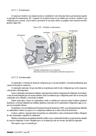 6.3.1.1. Compressor


       O compressor (bomba) é um conjunto mecânico constituído de certos elementos básicos que funcionam segundo
os princípios de bombeamento. Ele é composto de um pistom dentro de um cilindro que succiona e bombeia o gás
refrigerante para o sistema. A força motriz é proveniente de um motor elétrico ou qualquer outro elemento mecânico
giratório (figura 9O).

                                         Figura 9O - Unidade condensadora

                                                                                                 Condensador
                                                         Ventilador
                Compressor




                                          Unidade condensadora com compressor
                                          (Hermético) motor com condensador utilizando forçador de ar


       6.3.1.2. Condensador

        O condensador é o elemento do sistema de refrigeração que se encontra instalado e conectado imediatamente após
o ponto de descarga do compressor.
        O condensador nada mais é do que uma linha ou serpentina por onde circula o refrigerante que sai do compressor
a alta pressão e alta temperatura.
        Como o condensador está exposto ao ambiente, cuja temperatura é inferior à temperatura do refrigerante em circulação,
o calor vai sendo dissipado para esse mesmo ambiente. Assim, na medida em que o refrigerador perde calor ao circular pelo
condensador vai-se esfriando e convertendo em líquido.
        Existem vários tipos e formas de condensadores: desde os esfriados por convecção natural (estáticos: geladeiras
domésticas), ar forçado (utilizando um ventilador: geladeiras comerciais) até os condensadores refrigerados a água, ar, etc.,
para uso em grandes sistemas.
        Nas geladeiras e freezers utilizados pelo Programa Nacional de Imunizações (PNI), são predominantemente utilizados
os condensadores estáticos, nos quais o ar e a temperatura ambiente são os únicos fatores de interferência.
        As placas, ranhuras e pequenos tubos incorporados aos condensadores, visam exclusivamente facilitar a dissipação
do calor, aumentando a superfície de resfriamento.
        Olhando-se lateralmente uma geladeira doméstica verifica-se que o condensador localiza-se na parte posterior, afastado
do corpo do refrigerador. O calor é dissipado para o ar circulante que sobe em corrente, dos lados do evaporador.
        Pelo exposto, é que se recomenda que:



FUNASA - junho/2001 - pág. 54
 